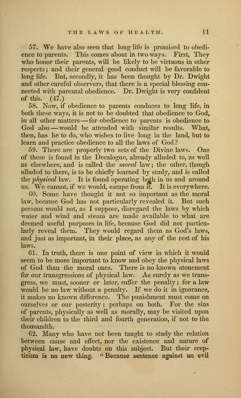 57. We have also seen that long life is promised to obedi- ence to parents. This comes about in two ways. First, They who honor their parents, will be likely to be virtuous in other respects; and their general good conduct will be favorable to long life. But, secondly, it has been thought by Dr. Dwight and other careful observers, that there is a special blessing con- nected with parental obedience. Dr. Dwight is very confident of this. (47.) 58. Now, if obedience to parents conduces to long life, in both these ways, it is not to be doubted that obedience to God, in all other matters—for obedience to parents is obedience to God also—would be attended with similar results. What, then, has he to do, who wishes to live long in the land, but to learn and practice obedience to all the laws of God ? 59. There are properly two sets of the Divine laws. One of these is found in the Decalogue, already alluded to, as well as elsewhere, and is called the moral law; the other, though alluded to there, is to be chiefly learned by study, and is called the physical law. It is found operating bojh in us and around us. We cannot, if we would, escape from it. It is everywhere. 60. Some have thought it not so important as the moral law, because God has not particularly revealed it. But such persons would not, as I suppose, disregard the laws by which water and wind and steam are made available to what are deemed useful purposes in life, because God did not particu- larly reveal them. They would regard them as God's laws, and just as important, in their place, as any of the rest of his laws. 61. In truth, there is one point of view in which it would seem to be more important to know and obey the physical laws of God than the moral ones. There is no known atonement for our transgressions of physical law. As surely as we trans- gress, we must, sooner or later, suffer the penalty; for a law would be no law without a penalty. If we do it in ignorance, it makes no known difference. The punishment must come on ourselves or our posterity; perhaps on both. For the sins of parents, physically as well as morally, may be visited upon their children to the third and fourth generation, if not to the thousandth. 62. Many who have not been taught to study the relation between cause and effect, nor the existence and nature of physical law, have doubts on this subject. But their scep- ticism is no new thing. Because sentence against an evil