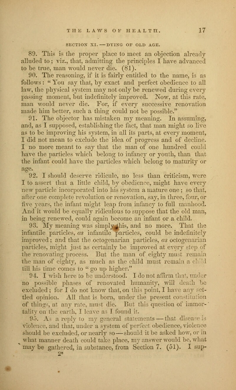 SECTION XI. DYING OP OLD AGE. 89. This is the proper place to meet an objection already alluded to; viz., that, admitting the principles I have advanced to be true, man would never die. (81). 90. The reasoning, if it is fairly entitled to the name, is as follows :  You say that, by exact and perfect obedience to all law, the physical system may not only be renewed during every passing moment, but indefinitely improved. Now, at this rate, man would never die. For, if every successive renovation made him better, such a thing could not be possible. 91. The objector has mistaken my meaning. In assuming, and, as I supposed, establishing the fact, that man might so live as to be improving his system, in all its parts, at every moment, I did not mean to exclude the idea of progress and of decline. I no more meant to say that the man of one hundred could have the particles which belong to infancy or youth, than that the infant could have the particles which belong to maturity or age. 92. I should deserve ridicule, no less than criticism, were I to assert that a little child, by obedience, might have every new particle incorporated into his system a mature one; so that, after one complete revolution or renovation, say, in three, four, or five years, the infant might leap from infancy to full manhood. And it would be equally ridiculous to suppose that the old man, in being renewed, could again become an infant or a child. 93. My meaning was simplj^his, and no more. That the infantile particles, as infantile particles, could be indefinitely improved; and that the octogenarian particles, as octogenarian particles, might just as certainly be improved at every step of the renovating process. But the man of eighty must remain the man of eighty, as much as the child must remain a till his time comes to  go up higher. 94. I wish here to be understood. I do not affirm that, ui no possible phases of renovated humanity, will dea-Ii ho excluded; for. I do not know that, on this point, I have any set- tled opinion. All that is born, under the present constitution of things, at any rate, must die. But this question of immor- tality on the earth, I leave a^ I found it. 95. As a reply to my general statements — that disease is violence, and that, under a system of perfect obedience, violence should be excluded, or nearly so—should it be asked how, or in what manner death could take place,, my answer would be, what may be gathered, in substance, from Section 7. (51). I sup- 2*