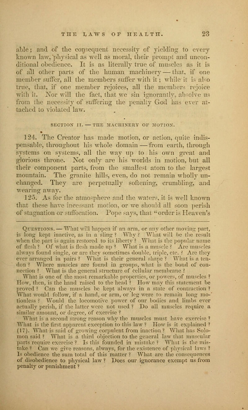 able; and of the consequent necessity of yielding to every known law, physical as well as moral, their prompt and uncon- ditional obedience. It is as literally true of muscles as it is of all other parts of the human machinery — that, if one member suffer, all the members suffer with it; while it is also true, that, if one member rejoices, all the members rejoice with it. Xor will the fact, that we sin ignorantly, absolve us from the necessity of suffering the penalty God has ever at- tached to violated law. SECTION II. —THE MACHINERY OF MOTIOX. 124. The Creator has made motion, or action, quite indis- pensable, throughout his whole domain — from earth, through systems on systems, all the way up to his own great and glorious throne. Not only are his worlds in motion, but all their component parts, from the smallest atom to the largest mountain. The granite lulls, even, do not remain wholly un- changed. They are perpetually softening, crumbling, and wearing away. 125. As for the atmosphere and the water?, it is well known that these have incessant motion, or we should all soon perish of stagnation or suffocation. Pope says, that order is Heaven's Questions. — What will happen if an arm, or any other moving part, is long kept inactive, as in a sling? Why? What will be the result when the part is again restored to its liberty? What is the popular name of flesh ? Of what is flesh made up ? What'is a muscle ? Are muscles always found single, or are they sometimes double, triple, etc. ? Are they ever arranged in pairs ? What is their general shape 1 What is a ten- don 1 Where muscles are found in groups, what is the bond of con- nection ? What is the general structure of cellular membrane ? What is one of the most remarkable properties, or powers, of muscles 1 How, then, is the hand raised to the head ? How may this statement be proved % Can the muscles he kept always in a state of contraction ? What would follow, if a hand, or arm, or leg were to remain long mo-' tionless ? Would the locomotive power of our bodies and limbs ever actually perish, if the latter were not used ? Do all muscles require a similar amount, or degree, of exercise ? What is a second strong reason why the muscles must have exercise ? What is the first apparent exception to this law 1 How is it explained ? (17). What is said of growing corpulent from inaction 1 What has Solo- mon said 1 What is a third objection to the general law that muscular parts require exercise ? Is this founded in mistake ? What is the mis- take ? Can Ave give reasons, always, for the existence of physical lavs ? Is obedience the sum total of this matter 1 What are the consequences of disobedience to physical law ? Does our ignorance exempt us from penalty or punishment ?