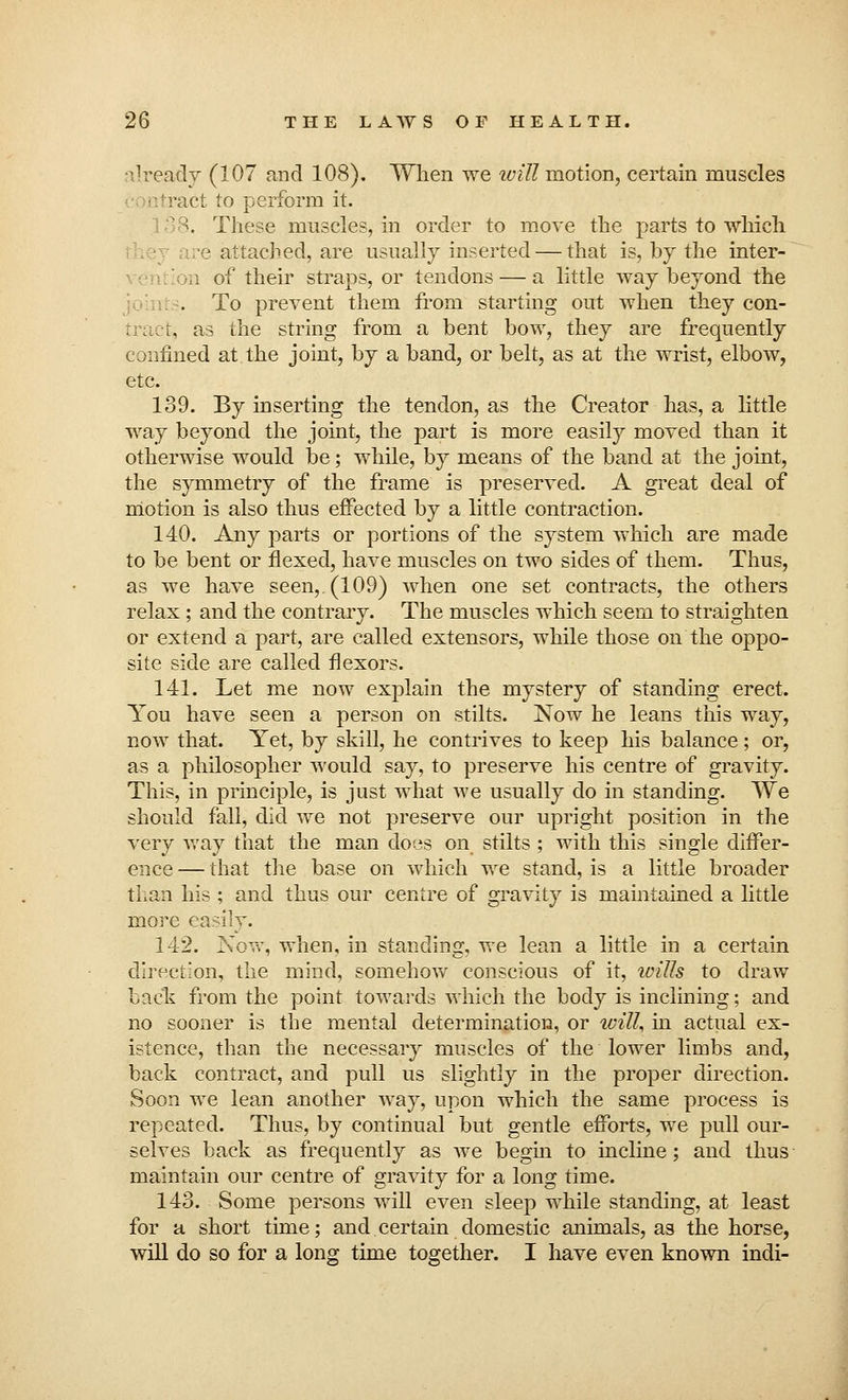 already (107 and 108). When we will motion, certain muscles tract to perform it. >. These muscles, in order to move the parts to which ■■? attached, are usually inserted — that is, by the inter- m of their straps, or tendons — a little way beyond the . To prevent them from starting out when they con- tract, as the string from a bent bow, they are frequently confined at the joint, by a band, or belt, as at the wrist, elbow, etc. 139. By inserting the tendon, as the Creator has, a little way beyond the joint, the part is more easily moved than it otherwise would be; while, by means of the band at the joint, the symmetry of the frame is preserved. A great deal of motion is also thus effected by a little contraction. 140. Any parts or portions of the system which are made to be bent or flexed, have muscles on two sides of them. Thus, as we have seen,. (109) when one set contracts, the others relax ; and the contrary. The muscles which seem to straighten or extend a part, are called extensors, while those on the oppo- site side are called flexors. 141. Let me now explain the mystery of standing erect. You have seen a person on stilts. Now he leans this way, now that. Yet, by skill, he contrives to keep his balance; or, as a philosopher would say, to preserve his centre of gravity. This, in principle, is just what we usually do in standing. We should fall, did we not preserve our upright position in the very way that the man does on stilts ; with this single differ- ence — that the base on which we stand, is a little broader than his ; and thus our centre of gravity is maintained a little more easilv. 142. Now, when, in standing, we lean a little in a certain direction, the mind, somehow conscious of it, wills to draw bade from the point towards which the body is inclining; and no sooner is the mental determination, or will, in actual ex- istence, than the necessary muscles of the lower limbs and, back contract, and pull us slightly in the proper direction. Soon we lean another way, upon which the same process is repeated. Thus, by continual but gentle efforts, we pull our- selves back as frequently as we begin to incline; and thus maintain our centre of gravity for a long time. 143. Some persons will even sleep while standing, at least for a short time; and.certain domestic animals, as the horse, will do so for a long time together. I have even known indi-