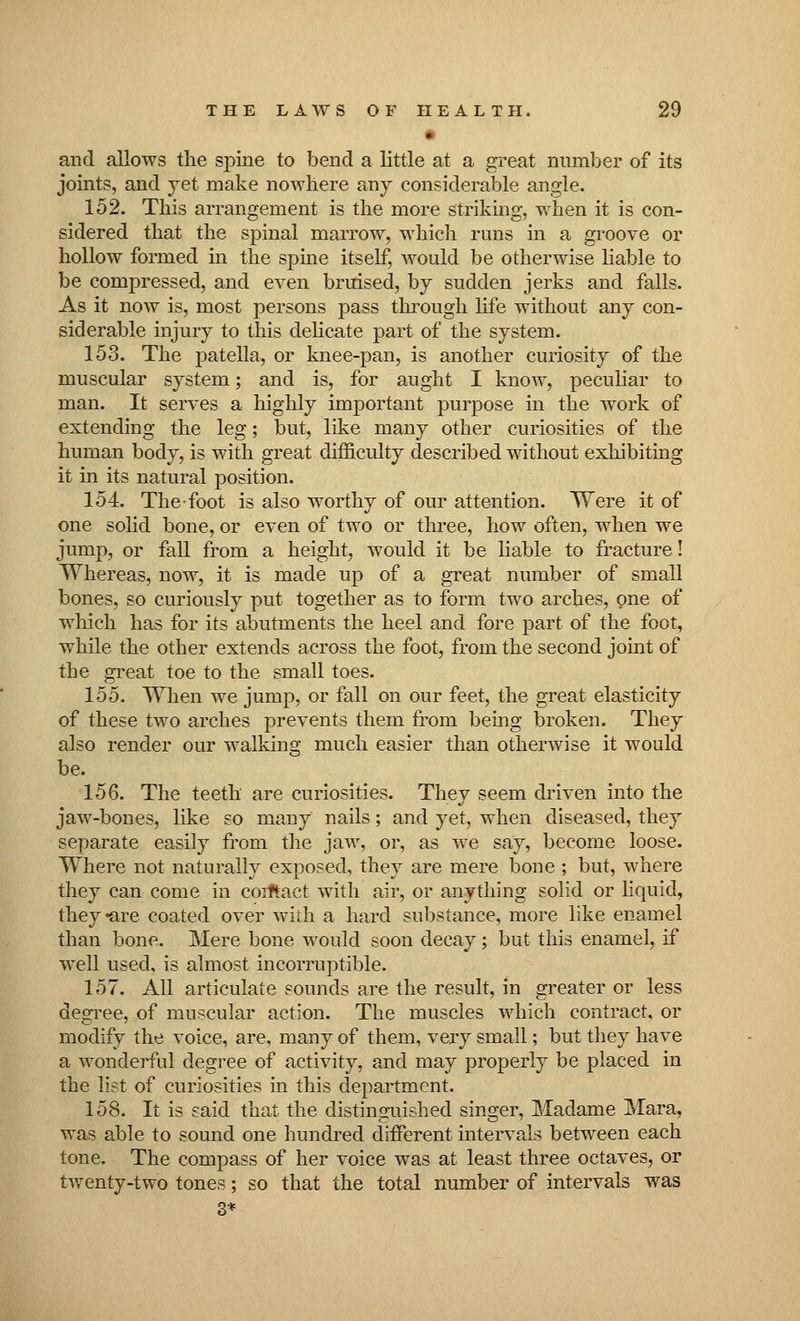 • and allows the spine to bend a little at a great number of its joints, and yet make nowhere any considerable angle. 152. This arrangement is the more striking, when it is con- sidered that the spinal marrow, which runs in a groove or hollow formed in the spine itself, would be otherwise liable to be compressed, and even bruised, by sudden jerks and falls. As it now is, most persons pass through life without any con- siderable injury to this delicate part of the system. 153. The patella, or knee-pan, is another curiosity of the muscular system; and is, for aught I know, peculiar to man. It serves a highly important purpose in the work of extending the leg; but, like many other curiosities of the human body, is with great difficulty described without exhibiting it in its natural position. 154. The foot is also worthy of our attention. Were it of one solid bone, or even of two or three, how often, when we jump, or fall from a height, would it be liable to fracture! Whereas, now, it is made up of a great number of small bones, so curiously put together as to form two arches, one of which has for its abutments the heel and fore part of the foot, while the other extends across the foot, from the second joint of the great toe to the small toes. 155. When we jump, or fall on our feet, the great elasticity of these two arches prevents them from being broken. They also render our walking much easier than otherwise it would be. 156. The teeth are curiosities. They seem driven into the jaw-bones, like so many nails; and yet, when diseased, they separate easily from the jaw, or, as we say, become loose. Where not naturally exposed, they are mere bone ; but, where they can come in corftaet with air, or anything solid or liquid, they-are coated over with a hard substance, more like enamel than bone. Mere bone would soon decay; but this enamel, if well used, is almost incorruptible. 157. All articulate sounds are the result, in greater or less degree, of muscular action. The muscles which contract, or modify the voice, are, many of them, very small; but they have a wonderful degree of activity, and may properly be placed in the list of curiosities in this department. 158. It is said that the distinguished singer, Madame Mara, was able to sound one hundred different intervals between each tone. The compass of her voice was at least three octaves, or twenty-two tones; so that the total number of intervals was 3*