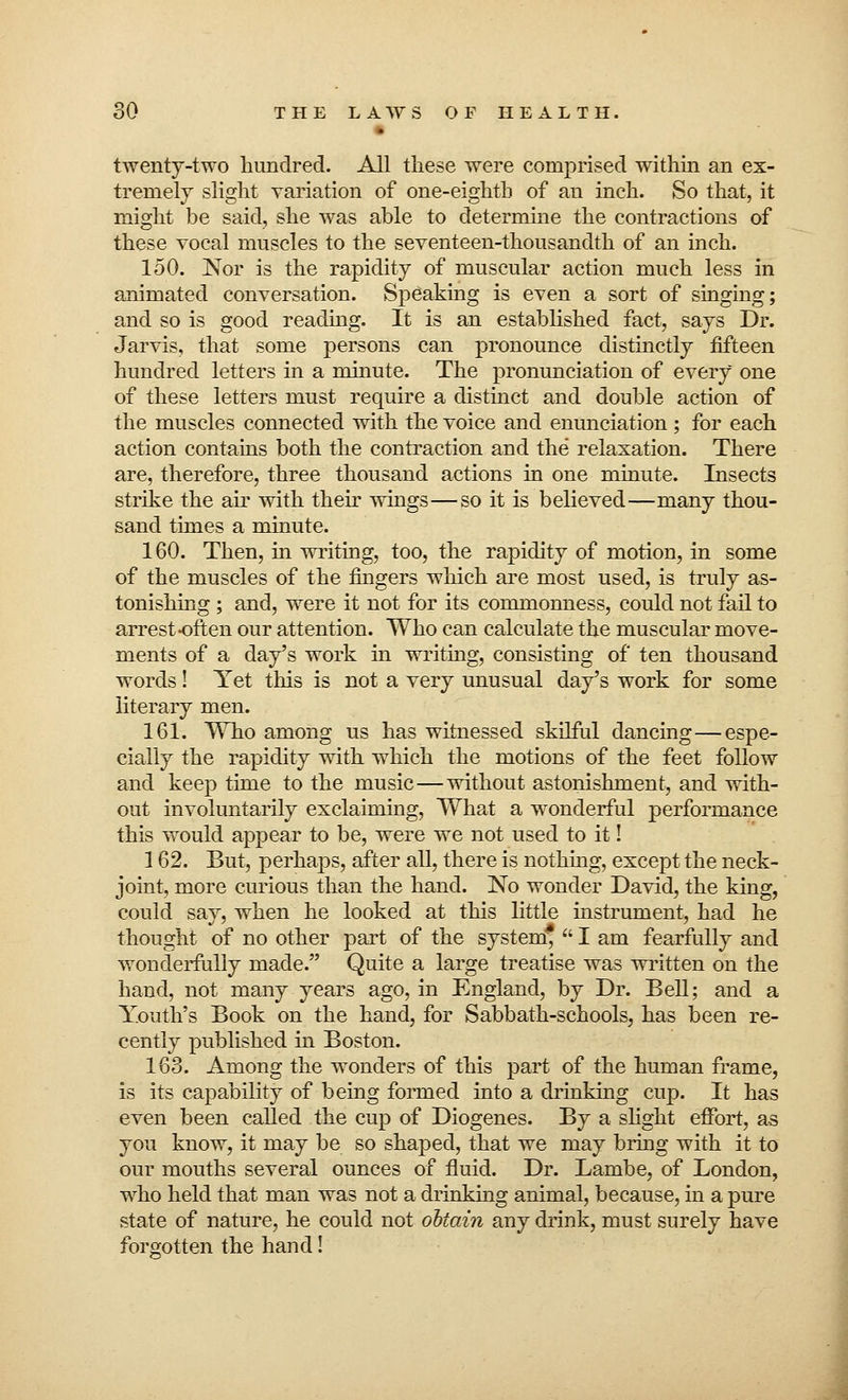 twenty-two hundred. All these were comprised within an ex- tremely slight variation of one-eighth of an inch. So that, it might be said, she was able to determine the contractions of these vocal muscles to the seventeen-thousandth of an inch. 150. Nor is the rapidity of muscular action much less in animated conversation. Speaking is even a sort of singing; and so is good reading. It is an established fact, says Dr. Jarvis, that some persons can pronounce distinctly fifteen hundred letters in a minute. The pronunciation of every one of these letters must require a distinct and double action of the muscles connected with the voice and enunciation; for each action contains both the contraction and the relaxation. There are, therefore, three thousand actions in one minute. Insects strike the air with their wings—so it is believed—many thou- sand times a minute. 160. Then, in writing, too, the rapidity of motion, in some of the muscles of the fingers which are most used, is truly as- tonishing ; and, were it not for its commonness, could not fail to arrest often our attention. Who can calculate the muscular move- ments of a day's work in writing, consisting of ten thousand words! Yet this is not a very unusual day's work for some literary men. 161. Who among us has witnessed skilful dancing—espe- cially the rapidity with which the motions of the feet follow and keep time to the music—without astonishment, and with- out involuntarily exclaiming, What a wonderful performance this would appear to be, were we not used to it! 162. But, perhaps, after all, there is nothing, except the neck- joint, more curious than the hand. No wonder David, the king, could say, when he looked at this little instrument, had he thought of no other part of the system*  I am fearfully and wonderfully made. Quite a large treatise was written on the hand, not many years ago, in England, by Dr. Bell; and a Youth's Book on the hand, for Sabbath-schools, has been re- cently published in Boston. 163. Among the wonders of this part of the human frame, is its capability of being formed into a drinking cup. It has even been called the cup of Diogenes. By a slight effort, as you know, it may be so shaped, that we may bring with it to our mouths several ounces of fluid. Dr. Lambe, of London, who held that man was not a drinking animal, because, in a pure state of nature, he could not obtain any drink, must surely have forgotten the hand!