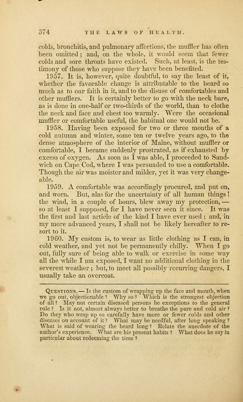 colds, bronchitis, and pulmonary affections, the muffler has often been omitted; and, on the whole, it would seem that fewer colds and sore throats have existed. Such, at least, is the tes- timony of those who supjsose they have been benefited. 1957. It is, however, quite doubtful, to say the least of it, whether the favorable change is attributable to the beard so much as to our faith in it, and to the disuse of comfortables and other mufflers. It is certainly better to go with the neck bare, as is done in one-half or two-thirds of the world, than to clothe the neck and face and chest too warmly. Were the occasional muffler or comfortable useful, the habitual one would not be. 1958. Having been exposed for two or three months of a cold autumn and winter, some ten or twelve years ago, to the dense atmosphere of the interior of Maine, without muffler or comfortable, I became suddenly prostrated, as if exhausted by excess of oxygen. As soon as I was able, I proceeded to Sand- wich on Cape Cod, where I was persuaded to use a comfortable. Though the air was moister and milder, yet it was very change- able. 1959. A comfortable was accordingly procured, and put on, and worn. But, alas for the uncertainty of all human things ! the wind, in a couple of hours, blew away my protection, — so at least I supposed, for I have never seen it since. It was the first and last article of the kind I have ever used; and, in my more advanced years, I shall not be likely hereafter to re- sort to it. 1960. My custom is, to wear as little clothing as I can, in cold weather, and yet not be permanently chilly. When I go out, fully sure of being able to walk or exercise in some way all the while I am exposed, I want no additional clothing in the severest weather ; but, to meet all possibly recurring dangers, I usually take an overcoat. Questions. — Is the custom of wrapping up the face and mouth, when we go out, objectionable 1 Why so 1 Which is the strongest objection of all 1 May not certain diseased persons be exceptions to the general rule ? Is it not, almost always better to breathe the pure and cold air 1 Do they who wrap up so carefully have more or fewer colds and other diseases on account of it 1 What may be needful, after long speaking 1 What is said of wearing the beard long ? Relate the anecdote of the author's experience. What are his present habits % What does he say in particular about redeeming the time ?