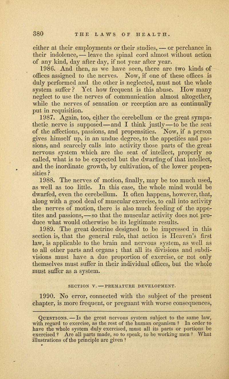 either at their employments or their studies, — or perchance in their indolence, — leave the spinal cord almost without action of any kind, day after day, if not year after year. 1986. And then, as we have seen, there are two kinds of offices assigned to the nerves. Now, if one of these offices is duly performed and the other is neglected, must not the whole system suffer ? Yet how frequent is this abuse. How many neglect to use the nerves of communication almost altogether, while the nerves of sensation or reception are as continually put in requisition. 1987. Again, too, either the cerebellum or the great sympa- thetic nerve is supposed—and I think justly—to be the seat of the affections, passions, and propensities. Now, if a person gives himself up, in an undue degree, to the appetites and pas- sions, and scarcely calls into activity those parts of the great nervous system which are the seat of intellect, properly so called, what is to be expected but the dwarfing of that intellect, and the inordinate growth, by cultivation, of the lower propen- sities ? 1988. The nerves of motion, finally, may be too much used, as well as too little. In this case, the whole mind would be dwarfed, even the cerebellum. It often happens, however, that, along with a good deal of muscular exercise, to call into activity the nerves of motion, there is also much feeding of the appe- tites and passions,—so that the muscular activity does not pro- duce what would otherwise be its legitimate results. 1989. The great doctrine designed to be impressed in this section is, that the general rule, that action is Heaven's first law, is applicable to the brain and nervous system, as well as to all other parts and organs ; that all its divisions and subdi- visions must have a due proportion of exercise, or not only themselves must suffer in their individual offices, but the whole must suffer as a system. SECTION V.—PREMATURE DEVELOPMENT. 1990. No error, connected with the subject of the present chapter, is more frequent, or pregnant with worse consequences, Questions.—Is the great nervous system subject to the same law, with regard to exercise, as the rest of the human organism 2 In order to have the whole system duly exercised, must all its parts or portions be exercised ? Are all parts made, so to speak, to be working men ? What illustrations of the principle are given?