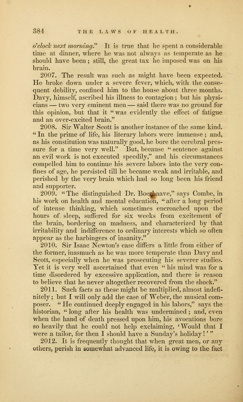 o'clock next morning It is true that he spent a considerable time at dinner, where he was not always as temperate as he should have been; still, the great tax he imposed was on his brain. 2007. The result was such as might have been expected. He broke down under a severe fever, which, with the conse- quent debility, confined him to the house about three months. Davy, himself, ascribed his illness to contagion; but his physi- cians — two very eminent men — said there was no ground for this opinion, but that it  was evidently the effect of fatigue and an over-excited brain. 2008. Sir Walter Scott is another instance of the same kind.  In the prime of life, his literary labors were immense ; and, as his constitution was naturally good, he bore the cerebral pres- sure for a time very well. But, because  sentence against an evil work is not executed speedily, and his circumstances compelled him to continue his severe labors into the very con- fines of age, he persisted till he became weak and irritable, and perished by the very brain which had so long been his friend and supporter. 2009.  The distinguished Dr. Boejjpave, says Combe, in his work on health and mental education,  after a long period of intense thinking, which sometimes encroached upon the hours of. sleep, suffered for six weeks from excitement of the brain, bordering on madness, and characterized by that irritability and indifference to ordinary interests which so often appear as the harbingers of insanity. 2010. Sir Isaac Newton's case differs a little from either of the former, inasmuch as he was more temperate than Davy and Scott, especially when he was prosecuting his severer studies. Yet it is very well ascertained that even  his mind was for a time disordered by excessive application, and there is reason to believe that he never altogether recovered from the shock. 2011. Such facts as these might be multiplied, almost indefi- nitely ; but I will only add the case of Weber, the musical com- poser.  He continued deeply engaged in his labors, says the historian,  long after his health was undermined; and, even when the hand of death pressed upon him, his avocations bore so heavily that he could not help exclaiming, 'Would that I were a tailor, for then I should have a Sunday's holiday!'  2012. It is frequently thought that when great men, or any others, perish in somewhat advanced life, it is owing to the fact