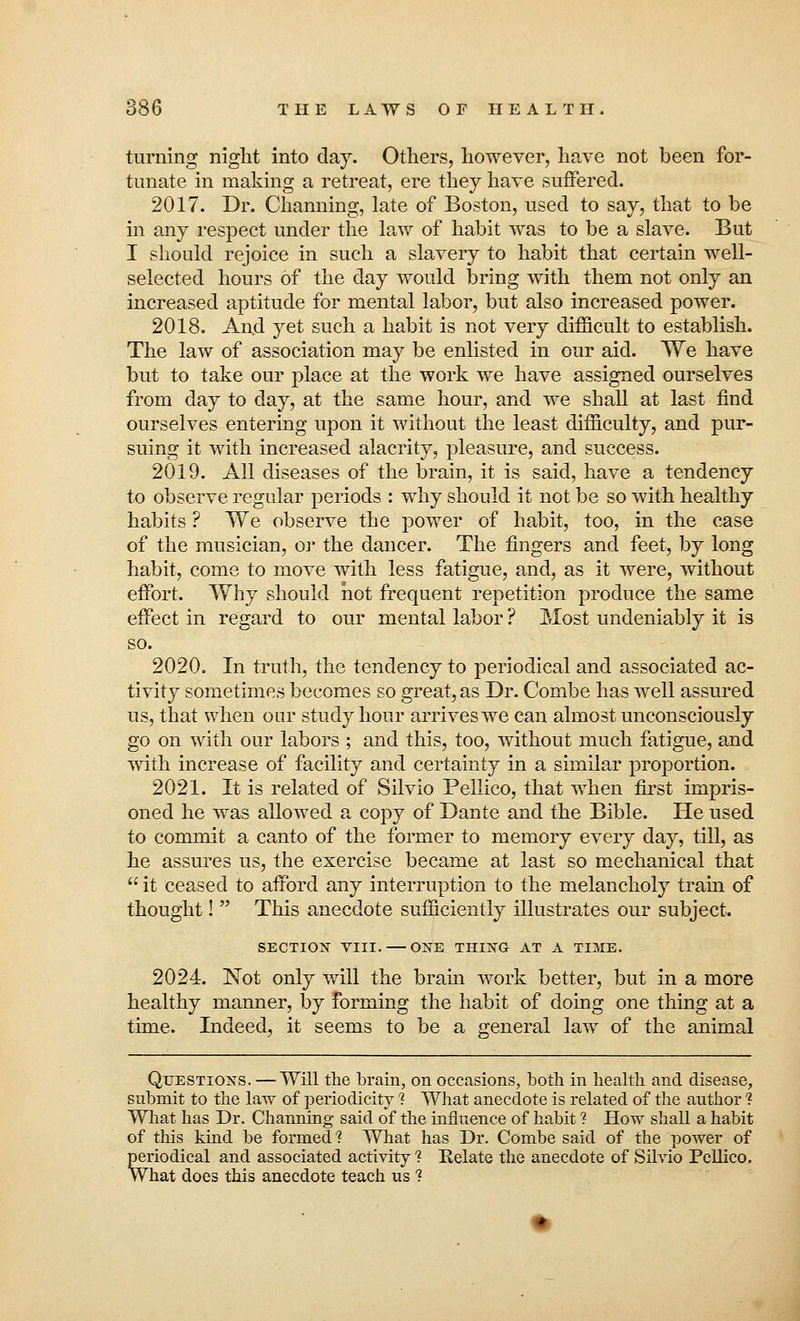 turning night into day. Others, however, have not been for- tunate in making a retreat, ere they have suffered. 2017. Dr. Charming, late of Boston, used to say, that to be in any respect under the law of habit was to be a slave. But I should rejoice in such a slavery to habit that certain well- selected hours of the day would bring with them not only an increased aptitude for mental labor, but also increased power. 2018. And yet such a habit is not very difficult to establish. The law of association may be enlisted in our aid. We have but to take our place at the work we have assigned ourselves from day to day, at the same hour, and we shall at last find ourselves entering upon it without the least difficulty, and pur- suing it with increased alacrity, pleasure, and success. 2019. All diseases of the brain, it is said, have a tendency to observe regular periods : why should it not be so with healthy habits ? We observe the power of habit, too, in the case of the musician, or the dancer. The fingers and feet, by long habit, come to move with less fatigue, and, as it were, without effort. Why should hot frequent repetition produce the same effect in regard to our mental labor ? Most undeniably it is so. 2020. In truth, the tendency to periodical and associated ac- tivity sometimes becomes so great, as Dr. Combe has well assured us, that when our study hour arrives we can almost unconsciously go on with our labors ; and this, too, without much fatigue, and with increase of facility and certainty in a similar proportion. 2021. It is related of Silvio Pellico, that when first impris- oned he was allowed a copy of Dante and the Bible. He used to commit a canto of the former to memory every day, till, as he assures us, the exercise became at last so mechanical that  it ceased to afford any interruption to the melancholy train of thought!  This anecdote sufficiently illustrates our subject. SECTION VIII. — ONE THING AT A TIME. 2024. Not only will the brain work better, but in a more healthy manner, by forming the habit of doing one thing at a time. Indeed, it seems to be a general law of the animal Questions. —Will the brain, on occasions, both in health and disease, submit to the law of periodicity 1 What anecdote is related of the author ? What has Dr. Channing said of the influence of habit ? How shall a habit of this kind be formed'? What has Dr. Combe said of the power of periodical and associated activity ? Relate the anecdote of Silvio Pcilico. What does this anecdote teach us ?