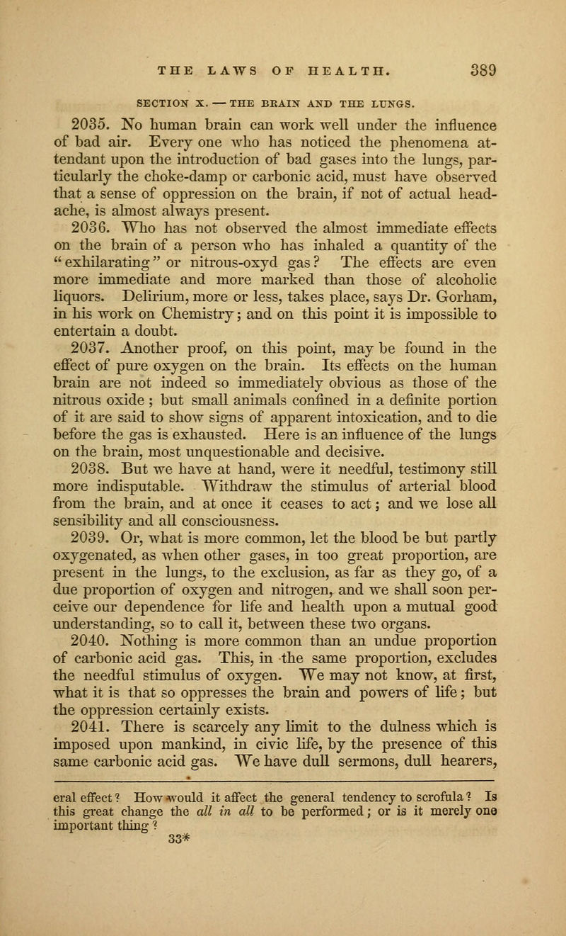 SECTION X. — THE BRAIN AND THE LUNGS. 2035. No human brain can work well under the influence of bad air. Every one who has noticed the phenomena at- tendant upon the introduction of bad gases into the lungs, par- ticularly the choke-damp or carbonic acid, must have observed that a sense of oppression on the brain, if not of actual head- ache, is almost always present. 2036. Who has not observed the almost immediate effects on the brain of a person who has inhaled a quantity of the  exhilarating or nitrous-oxyd gas ? The effects are even more immediate and more marked than those of alcoholic liquors. Delirium, more or less, takes place, says Dr. Gorham, in his work on Chemistry; and on this point it is impossible to entertain a doubt. 2037. Another proof, on this point, may be found in the effect of pure oxygen on the brain. Its effects on the human brain are not indeed so immediately obvious as those of the nitrous oxide ; but small animals confined in a definite portion of it are said to show signs of apparent intoxication, and to die before the gas is exhausted. Here is an influence of the lungs on the brain, most unquestionable and decisive. 2038. But we have at hand, were it needful, testimony still more indisputable. Withdraw the stimulus of arterial blood from the brain, and at once it ceases to act; and we lose all sensibility and all consciousness. 2039. Or, what is more common, let the blood be but partly oxygenated, as when other gases, in too great proportion, are present in the lungs, to the exclusion, as far as they go, of a due proportion of oxygen and nitrogen, and we shall soon per- ceive our dependence for life and health upon a mutual good understanding, so to call it, between these two organs. 2040. Nothing is more common than an undue proportion of carbonic acid gas. This, in the same proportion, excludes the needful stimulus of oxygen. We may not know, at first, what it is that so oppresses the brain and powers of life; but the oppression certainly exists. 2041. There is scarcely any limit to the dulness which is imposed upon mankind, in civic life, by the presence of this same carbonic acid gas. We have dull sermons, dull hearers, eral effect 1 How would it affect the general tendency to scrofula ? Is this great change the all in all to be performed; or is it merely one important thing ? 33*