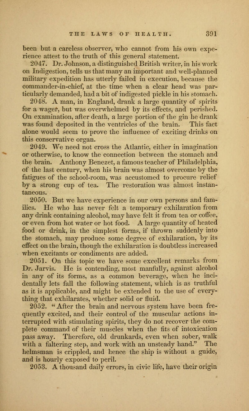 been but a careless observer, who cannot from his own expe- rience attest to the truth of this general statement. 2047. Dr. Johnson, a distinguished British writer, in his work on Indigestion, tells us that many an important and well-planned military expedition has utterly failed in execution, because the commander-in-chief, at the time when a clear head was par- ticularly demanded, had a bit of indigested pickle in his stomach. 2048. A man, in England, drank a large quantity of spirits for a wager, but was overwhelmed by its effects, and perished. On examination, after death, a large portion of the gin he drank was found deposited in the ventricles of the brain. This fact alone would seem to prove the influence of exciting drinks on this conservative organ. 2049. We need not cross the Atlantic, either in imagination or otherwise, to know the connection between the stomach and the brain. Anthony Benezet, a famous teacher of Philadelphia, of the last century, when his brain was almost overcome by the fatigues of the school-room, was accustomed to procure relief by a strong cup of tea. The restoration was ahnost instan- taneous. 2050. But we have experience in our own persons and fam- ilies. He who has never felt a temporary exhilaration from any drink containing alcohol, may have felt it from tea or coffee, or even from hot water or hot food. A large quantity of heated food or drink, in the simplest forms, if thrown suddenly into the stomach, may produce some degree of exhilaration, by its effect on the brain, though the exhilaration is doubtless increased when excitants or condiments are added. 2051. On this topic we have some excellent remarks from Dr. Jarvis. He is contending, most manfully, against alcohol in any of its forms, as a common beverage, when he inci- dentally lets fall the following statement, which is as truthful as it is applicable, and might be extended to the use of every- thing that exhilarates, whether solid or fluid. 2052. After the brain and nervous system have been fre- quently excited, and their control of the muscular actions in- terrupted with stimulating spirits, they do not recover the com- plete command of their muscles when the fits of intoxication pass away. Therefore, old drunkards, even when sober, walk with a faltering step, and work with an unsteady hand. The helmsman is crippled, and hence the ship is without a guide, and is hourly exposed to peril. 2053. A thousand daily errors, in civic life, have their origin