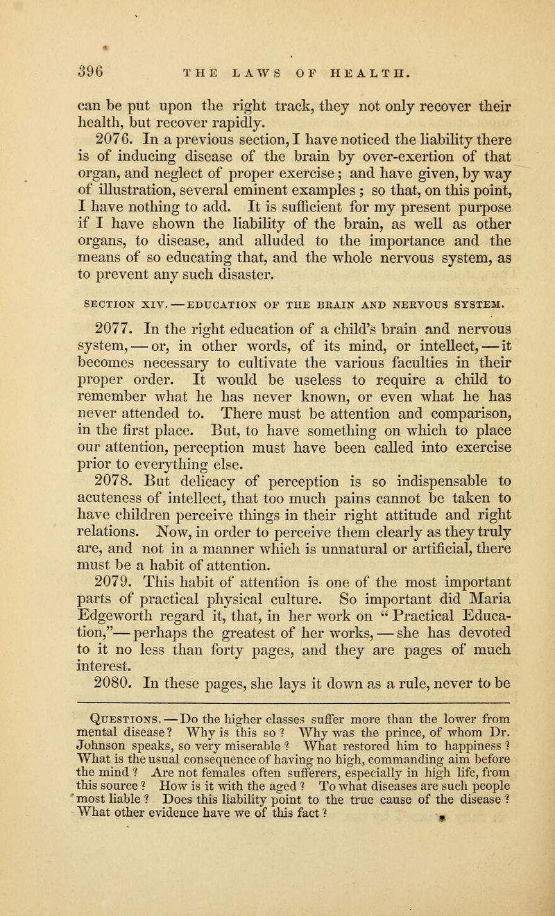 can be put upon the right track, they not only recover their health, but recover rapidly. 2076. In a previous section, I have noticed the liability there is of inducing disease of the brain by over-exertion of that organ, and neglect of proper exercise; and have given, by way of illustration, several eminent examples ; so that, on this point, I have nothing to add. It is sufficient for my present purpose if I have shown the liability of the brain, as well as other organs, to disease, and alluded to the importance and the means of so educating that, and the whole nervous system, as to prevent any such disaster. SECTION XIV.—EDUCATION OP THE BRAIN AND NERVOUS SYSTEM. 2077. In the right education of a child's brain and nervous system, — or, in other words, of its mind, or intellect, — it becomes necessary to cultivate the various faculties in their proper order. It would be useless to require a child to remember what he has never known, or even what he has never attended to. There must be attention and comparison, in the first place. But, to have something on which to place our attention, perception must have been called into exercise prior to everything else. 2078. But delicacy of perception is so indispensable to acuteness of intellect, that too much pains cannot be taken to have children perceive things in their right attitude and right relations. Now, in order to perceive them clearly as they truly are, and not in a manner which is unnatural or artificial, there must be a habit of attention. 2079. This habit of attention is one of the most important parts of practical physical culture. So important did Maria Edgeworth regard it, that, in her work on  Practical Educa- tion,— perhaps the greatest of her works, — she has devoted to it no less than forty pages, and they are pages of much interest. 2080. In these pages, she lays it down as a rule, never to be Questions.—Do the higher classes suffer more than the lower from mental disease ? Why is this so 1 Why was the prince, of whom Dr. Johnson speaks, so very miserable ? What restored him to happiness 1 What is the usual consequence of having no high, commanding aim before the mind ? Are not females often sufferers, especially in high life, from this source ? How is it with the aged 1 To what diseases are such people ' most liable ? Does this liability point to the true cause of the disease ? What other evidence have we of this fact ?