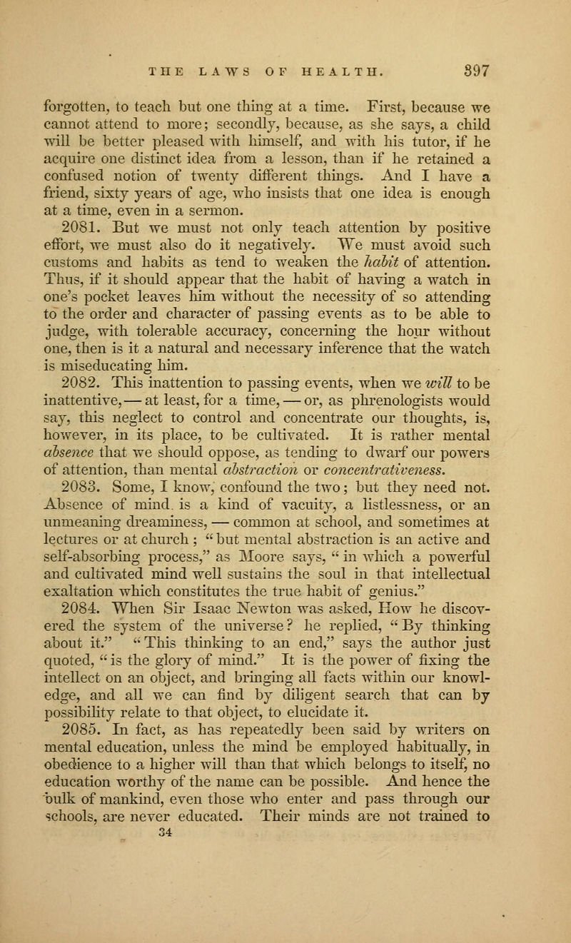 forgotten, to teach but one thing at a time. First, because we cannot attend to more; secondly, because, as she says, a child will be better pleased with himself, and with his tutor, if he acquire one distinct idea from a lesson, than if he retained a confused notion of twenty different things. And I have a friend, sixty years of age, who insists that one idea is enough at a time, even in a sermon. 2081. But we must not only teach attention by positive effort, we must also do it negatively. We must avoid such customs and habits as tend to weaken the habit of attention. Thus, if it should appear that the habit of having a watch in one's pocket leaves him without the necessity of so attending to the order and character of passing events as to be able to judge, with tolerable accuracy, concerning the hour without one, then is it a natural and necessary inference that the watch is miseducating him. 2082. This inattention to passing events, when we will to be inattentive, — at least, for a time, — or, as phrenologists would say, this neglect to control and concentrate our thoughts, is, however, in its place, to be cultivated. It is rather mental absence that we should oppose, as tending to dwarf our powers of attention, than mental abstraction or concentrativeness. 2083. Some, I know, confound the two; but they need not. Absence of mind, is a kind of vacuity, a listlessness, or an unmeaning dreaminess, — common at school, and sometimes at lectures or at church ;  but mental abstraction is an active and self-absorbing process, as Moore says,  in which a powerful and cultivated mind well sustains the soul in that intellectual exaltation which constitutes the true habit of genius. 2084. When Sir Isaac Newton was asked, How he discov- ered the system of the universe? he replied, By thinking about it.  This thinking to an end, says the author just quoted,  is the glory of mind. It is the power of fixing the intellect on an object, and bringing all facts within our knowl- edge, and all we can find by diligent search that can by possibility relate to that object, to elucidate it. 2085. In fact, as has repeatedly been said by writers on mental education, unless the mind be employed habitually, in obedience to a higher will than that which belongs to itself, no education worthy of the name can be possible. And hence the bulk of mankind, even those who enter and pass through our schools, are never educated. Their minds are not trained to 34