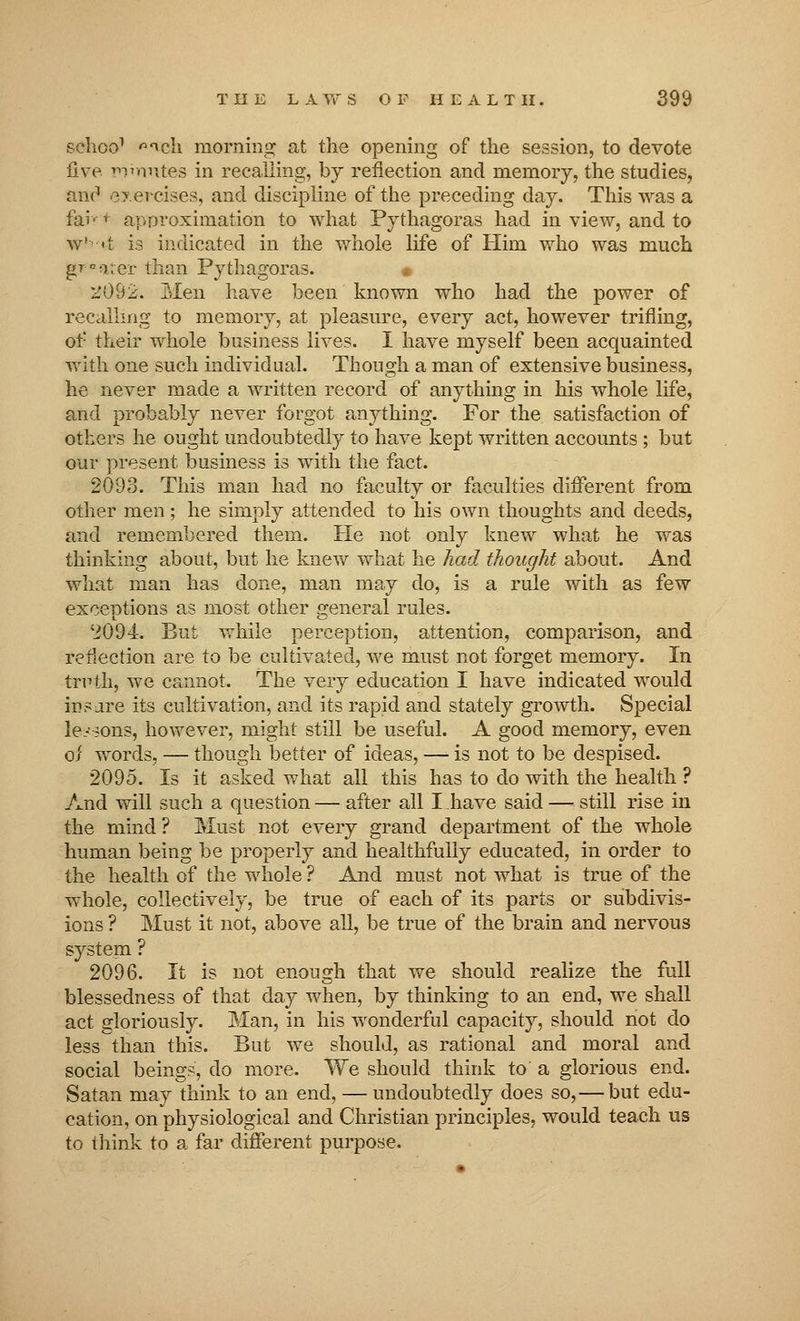 sclioo1 ^cli morning at the opening of the session, to devote five roirmtes in recalling, by reflection and memory, the studies, and exercises, and discipline of the preceding day. This was a far- r approximation to what Pythagoras had in view, and to w' <i is indicated in the whole life of Him who was much gpp*ater than Pythagoras. • l'092. Men have been known who had the power of recalling to memory, at pleasure, every act, however trifling, of their whole business lives. I have myself been acquainted with one such individual. Though a man of extensive business, he never made a written record of anything in his whole life, and probably never forgot anything. For the satisfaction of others he ought undoubtedly to have kept written accounts ; but our present business is with the fact. 2093. This man had no faculty or faculties different from other men ; he simply attended to his own thoughts and deeds, and remembered them. He not only knew what he was thinking about, but he knew what he had thought about. And what man has done, man may do, is a rule with as few exceptions as most other general rules. '2094. But while perception, attention, comparison, and reflection are to be cultivated, we must not forget memory. In truth, we cannot. The very education I have indicated would ins are its cultivation, and its rapid and stately growth. Special lessons, however, might still be useful. A good memory, even of words, — though better of ideas, — is not to be despised. 2095. Is it asked what all this has to do with the health ? And will such a question — after all I have said — still rise in the mind ? Must not every grand department of the whole human being be properly and healthfully educated, in order to the health of the whole ? And must not what is true of the whole, collectively, be true of each of its parts or subdivis- ions ? Must it not, above all, be true of the brain and nervous system ? 2096. It is not enough that we should realize the full blessedness of that day when, by thinking to an end, we shall act gloriously. Man, in his wonderful capacity, should not do less than this. But we should, as rational and moral and social beings, do more. We should think to a glorious end. Satan may think to an end, — undoubtedly does so,—but edu- cation, on physiological and Christian principles, would teach us to think to a far different purpose.