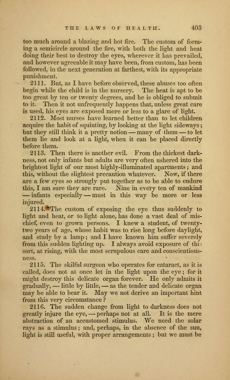 too much around a blazing and hot fire. The custom of form- ing a semicircle around the fire, with both the light and heat doing their best to destroy the eyes, wherever it has prevailed, and however agreeable it may have been, from custom, has been followed, in the next generation at farthest, with its appropriate punishment. 2111. But, as I have before observed, these abuses too often begin while the child is in the nursery. The heat is apt to be too great by ten or twenty degrees, and he is obliged to submit to it. Then it not unfrequently happens that, unless great care is used, his eyes are exposed more or less to a glare of light. 2112. Most nurses have learned better than to let children acquire the habit of squinting, by looking at the light sideways; but they still think it a pretty notion — many of them — to let them lie and look at a light, when it can be placed directly before them. 2113. Then there is another evil. From the thickest dark- ness, not only infants but adults are very often ushered into the brightest light of our most highly-illuminated apartments; and this, without the slightest precaution whatever. Now, if there are a few eyes so strongly put together as to be able to endure this, I am sure they are rare. Nine in every ten of mankind — infants especially — must in this way be more or less injured. 2114.^The custom of exposing the eye thus suddenly to light and heat, or to light alone, has done a vast deal of mis- chief, even to grown persons. I knew a student, of twenty- two years of age, whose habit was to rise long before daylight, and study by a lamp; and I have known him suffer severely from this sudden lighting up. I always avoid exposure of this sort, at rising, with the most scrupulous care and conscientious- ness. 2115. The skilful surgeon who operates for cataract, as it is called, does not at once let in the light upon the eye; for it might destroy this delicate organ forever. He only admits it gradually, — little by little, — as the tender and delicate organ may be able to bear it. May we not derive an important hint from this very circumstance ? 2116. The sudden change from light to darkness does not greatly injure the eye, — perhaps not at all. It is the mere abstraction of an accustomed stimulus. We need the solar rays as a stimulus; and, perhaps, in the absence of the sun, light is still useful, with proper arrangements ; but we must be