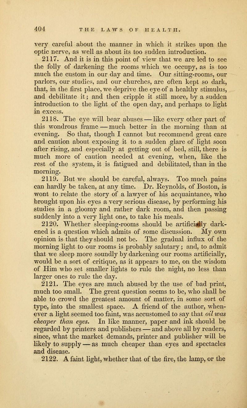very careful about the manner in which it strikes upon the optic nerve, as well as about its too sudden introduction. 2117. And it is in this point of view that we are led to see the folly of darkening the rooms which we occupy, as is too much the custom in our day and time. Our sitting-rooms, our parlors, our studies, and our churches, are often kept so dark, that, in the first place, we deprive the eye of a healthy stimulus, and debilitate it; and then cripple it still more, by a sudden introduction to the light of the open day, and perhaps to light in excess. 2118. The eye will bear abuses — like every other part of this wondrous frame — much better in the morning than at evening. So that, though I cannot but recommend great care and caution about exposing it to a sudden glare of light soon after rising, and especially at getting out of bed, still, there is much more of caution needed at evening, when, like the rest of the system, it is fatigued and debilitated, than in the morning. 2119. But we should be careful, always. Too much pains can hardly be taken, at any time. Dr. Reynolds, of Boston, is wont to relate the story of a lawyer of his acquaintance, who brought upon his eyes a very serious disease, by performing his studies in a gloomy and rather dark room, and then passing suddenly into a very light one, to take his meals. 2120. Whether sleeping-rooms should be artificially dark- ened is a question which admits of some discussion. My own opinion is that they should not be. The gradual influx of the morning light to our rooms is probably salutary; and, to admit that we sleep more soundly by darkening our rooms artificially, would be a sort of critique, as it appears to me, on the wisdom of Him who set smaller lights to rule the night, no less than larger ones to rule the day. 2121. The eyes are much abused by the use of bad print, much too small. The great question seems to be, who shall be able to crowd the greatest amount of matter, in some sort of type, into the smallest space. A friend of the author, when- ever a light seemed too faint, was accustomed to say that oil was cheaper than eyes. In like manner, paper and ink should be regarded by printers and publishers — and above all by readers, since, what the market demands, printer and publisher will be likely to supply — as much cheaper than eyes and spectacles and disease. 2122. A faint light, whether that of the fire, the lamp, or the
