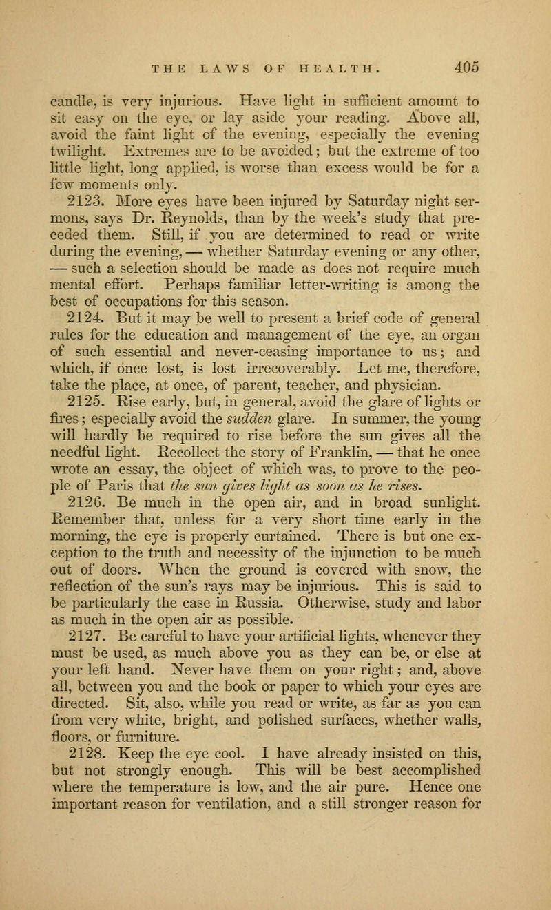 candle, is very injurious. Have light in sufficient amount to sit easy on the eye, or lay aside your reading. Above all, avoid the faint light of the evening, especially the evening twilight. Extremes are to be avoided; but the extreme of too little light, long applied, is worse than excess would be for a few moments only. 2123. More eyes have been injured by Saturday night ser- mons, says Dr. Reynolds, than by the week's study that pre- ceded them. Still, if you are determined to read or write during the evening, — whether Saturday evening or any other, — such a selection should be made as does not require much mental effort. Perhaps familiar letter-writing is among the best of occupations for this season. 2124. But it may be well to present a brief code of general rules for the education and management of the eye, an organ of such essential and never-ceasing importance to us; and which, if once lost, is lost irrecoverably. Let me, therefore, take the place, at once, of parent, teacher, and physician. 2125. Rise early, but, in general, avoid the glare of lights or fires; especially avoid the sudden glare. In summer, the young will hardly be required to rise before the sun gives all the needful light. Recollect the story of Franklin, — that he once wrote an essay, the object of which was, to prove to the peo- ple of Paris that the sun gives light as soon as he rises. 2126. Be much in the open air, and in broad sunlight. Remember that, unless for a very short time early in the morning, the eye is properly curtained. There is but one ex- ception to the truth and necessity of the injunction to be much out of doors. When the ground is covered with snow, the reflection of the sun's rays may be injurious. This is said to be particularly the case in Russia. Otherwise, study and labor as much in the open air as possible. 2127. Be careful to have your artificial lights, whenever they must be used, as much above you as they can be, or else at your left hand. Never have them on your right; and, above all, between you and the book or paper to which your eyes are directed. Sit, also, while you read or write, as far as you can from very white, bright, and polished surfaces, whether walls, floors, or furniture. 2128. Keep the eye cool. I have already insisted on this, but not strongly enough. This will be best accomplished where the temperature is low, and the air pure. Hence one important reason for ventilation, and a still stronger reason for