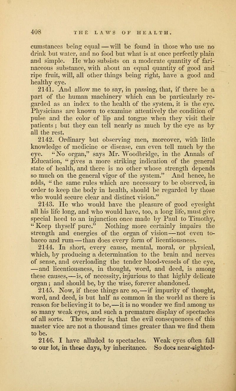 cumstances being equal — will be found in those who use no drink but water, and no food but what is at once perfectly plain and simple. He who subsists on a moderate quantity of fari- naceous substance, with about an equal quantity of good and ripe fruit, will, all other things being right, have a good and healthy eye. 2141. And allow me to say, in passing, that, if there be a part of the human machinery which can be particularly re- garded as an index to the health of the system, it is the eye. Physicians are known to examine attentively the condition of pulse and the color of lip and tongue when they visit their patients; but they can tell nearly as much by the eye as by all the rest. 2142. Ordinary but observing men, moreover, with little knowledge of medicine or disease, can even tell much by the eye. No organ, says Mr. Woodbridge, in the Annals of Education, gives a more striking indication of the general state of health, and there is no other whose strength depends so much on the general vigor of the system. And hence, he adds,  the same rules which are necessary to be observed, in order to keep the body in health, should be regarded by those who would secure clear and distinct vision. 2143. He who would have the pleasure of good eyesight all his life long, and who would have, too, a long life, must give special heed to an injunction once made by Paul to Timothy,  Keep thyself pure. Nothing more certainly impairs the strength and energies of the organ of vision—not even to- bacco and rum—than does every form of licentiousness. 2144. In short, every cause, mental, moral, or physical, which, by producing a determination to the brain and nerves of sense, and overloading the tender blood-vessels of the eye, —and licentiousness, in thought, word, and deed, is among these causes,—is, of necessity, injurious to that highly delicate organ; and should be, by the wise, forever abandoned. 2145. Now, if these things are so,—if impurity of thought, word, and deed, is but half as common in the world as there is reason for believing it to be,—it is no wonder we find among us so many weak eyes, and such a premature display of spectacles of all sorts. The wonder is, that the evil consequences of this master vice are not a thousand times greater than we find them to be. 2146. I have alluded to spectacles. Weak eyes often fall vo our lot, in these days, by inheritance. So does near-sighted-