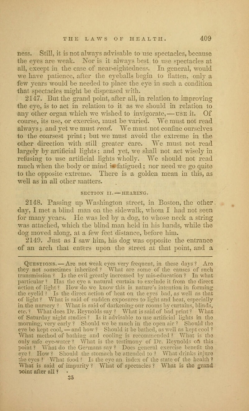 ness. Still, it is not always advisable to use spectacles, because the eyes are weak. Nor is it always best to use spectacles at all, except in the case of near-sightedness. In general, would we have patience, after the eyeballs begin to flatten, only a few years would be needed to place the eye in such a condition that spectacles might be dispensed with. 2147. But the grand point, after all, in relation to improving the eye, is to act in relation to it as we should in relation to any other organ which we wished to invigorate,—use it. Of course, its use, or exercise, must be varied. We must not read always; and yet we must read. We must not confine ourselves to the coarsest print; but we must avoid the extreme in the other direction with still greater care. We must not read largely by artificial lights; and yet, we shall not act wisely in refusing to use artificial lights wholly. We should not read much when the body or mind is fatigued; nor need we go quite to the opposite extreme. There is a golden mean in this, as well as in all other matters. SECTION II. — HEARING. 2148. Passing up Washington street, in Boston, the other day, I met a blind man on the sidewalk, whom I had not seen for many years. He was led by a dog, to whose neck a string was attached, which the blind man held in his hands, while the dog moved along, at a few feet distance, before him. 2149. Just as I saw him, his dog was opposite the entrance of an arch that enters upon the street at that point, and a Questions. — Are not weak eyes very frequent, in these days'? Are they not sometimes inherited ? What are some of the causes of snch transmission 1 Is the evil greatly increased by mis-education 1 In what particular ? Has the eye a natural curtain to exclude it from the direct action of light ? How do we know this is nature's intention in forming the eyelid ? Is the direct action of heat on the eyes bad, as well as that of light ? What is said of sudden exposures to light and heat, especially in the nursery 1 What is said of darkening our rooms by curtains, blinds, etc. ? What does Dr. Reynolds say 1 What is said of bad print'? What of Saturday night studies ? Is it advisable to use artificial lights in the morning, very early ? Should vre be much in the open air ? Should the eye be kept cool, — and how ? Should it be bathed, as well as kept cool ? What method of bathing and cooling is recommended 1 What is the only safe eye-water 1 What is the testimony of Dr. Reynolds on this point ? What do the Germans say % Does general exercise benefit the eye ? How? Should the stomach be attended to ? Y^hat drinks injure the eyes ? What food ? Is the eye an index of the state of the health ? What is said of impurity 1 What of spectacles 1 What is the grand ooint after all ? •