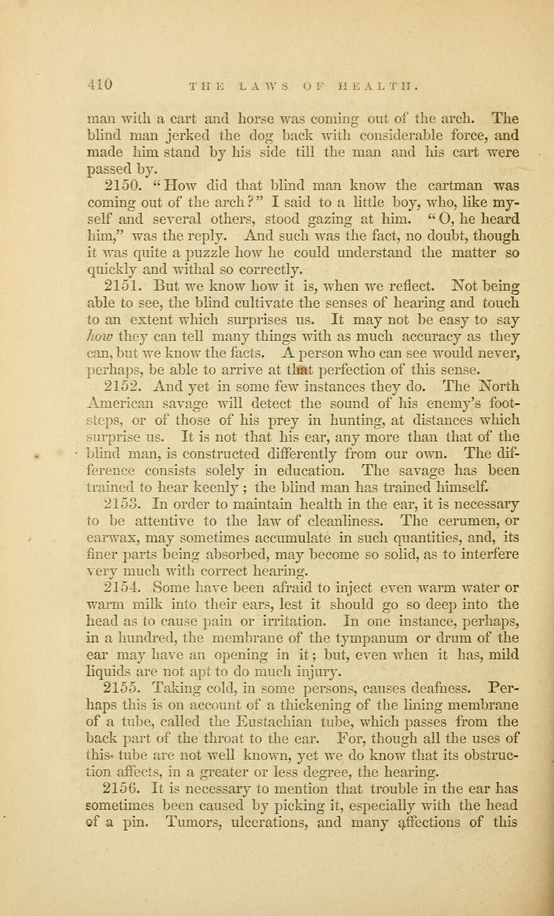 man with a cart and horse was coming out of the arch. The blind man jerked the dog back with considerable force, and made him stand by his side till the man and his cart were passed by. 2150. How did that blind man know the cartman was coming out of the arch ?  I said to a little boy, who, like my- self and several others, stood gazing at him.  O, he heard him/' was the reply. And such was the fact, no doubt, though it was quite a puzzle how he could understand the matter so quickly and withal so correctly. 2151. But we know how it is, when we reflect. Not being able to see, the blind cultivate the senses of hearing and touch to an extent which surprises us. It may not be easy to say how they can tell many things with as much accuracy as they can, but we know the facts. A person who can see would never, perhaps, be able to arrive at that perfection of this sense. 2152. And yet in some few instances they do. The North American savage will detect the sound of his enemy's foot- steps, or of those of his prey in hunting, at distances which surprise us. It is not that his ear, any more than that of the blind man, is constructed differently from our own. The dif- ference consists solely in education. The savage has been trained to hear keenly ; the blind man has trained himself. 2153. In order to maintain health in the ear, it is necessary to be attentive to the law of cleanliness. The cerumen, or earwax, may sometimes accumulate hi such quantities, and, its finer parts being absorbed, may become so solid, as to interfere very much with correct hearing. 2154. Some have been afraid to inject even warm water or warm milk into their ears, lest it should go so deep into the head as to cause pain or irritation. In one instance, perhaps, in a hundred, the membrane of the tympanum or drum of the ear may have an opening in it; but, even when it has, mild liquids are not apt to do much injury. 2155. Taking cold, in some persons, causes deafness. Per- haps this is on account of a thickening of the lining membrane of a tube, called the Eustachian tube, which passes from the back part of the throat to the ear. For, though all the uses of this- tube are not well known, yet we do know that its obstruc- tion affects, in a greater or less degree, the hearing. 2156. It is necessary to mention that trouble in the ear has sometimes been caused by picking it, especially with the head of a pin. Tumors, ulcerations, and many affections of this