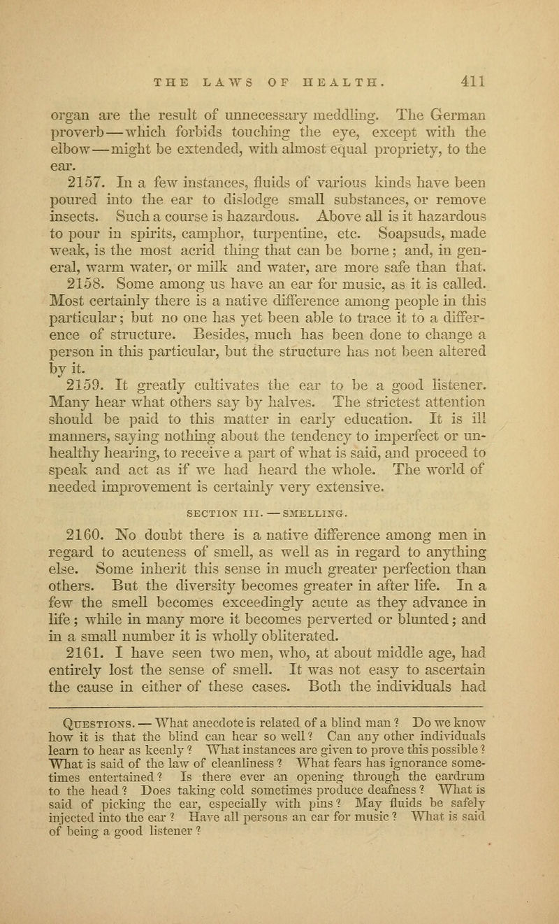 organ are the result of unnecessary meddling. The German proverb—which forbids touching the eye, except with the elbow—might be extended, with almost equal propriety, to the ear. 2157. In a few instances, fluids of various kinds have been poured into the ear to dislodge small substances, or remove insects. Such a course is hazardous. Above all is it hazardous to pour in spirits, camphor, turpentine, etc. Soapsuds, made weak, is the most acrid thing that can be borne; and, in gen- eral, warm water, or milk and water, are more safe than that. 2158. Some among us have an ear for music, as it is called. Most certainly there is a native difference among people in this particular; but no one has yet been able to trace it to a differ- ence of structure. Besides, much has been done to change a person in this particular, but the structure has not been altered by it. 2159. It greatly cultivates the ear to be a good listener. Many hear what others say by halves. The strictest attention should be paid to this matter in early education. It is ill manners, saying nothing about the tendency to imperfect or un- healthy hearing, to receive a part of what is said, and proceed to speak and act as if we had heard the whole. The world of needed improvement is certainly very extensive. SECTION III. —SMELLING. 2160. No doubt there is a native difference among men in regard to acuteness of smell, as well as in regard to anything else. Some inherit this sense in much greater perfection than others. But the diversity becomes greater in after life. In a few the smell becomes exceedingly acute as they advance in life; while in many more it becomes perverted or blunted; and in a small number it is wholly obliterated. 2161. I have seen two men, who, at about middle age, had entirely lost the sense of smell. It was not easy to ascertain the cause in either of these cases. Both the individuals had Questions. — What anecdote is related of a blind man ? Do we know how it is that the blind can hear so well % Can any other individuals learn to hear as keenly 1 What instances are given to prove this possible 1 What is said of the law of cleanliness 1 What fears has ignorance some- times entertained'? Is there ever an opening through the eardrum to the head ? Does taking cold sometimes produce deafness ? What is said of picking the ear, especially with pins'? May fluids be safely injected into the ear 1 Have all persons an ear for music ? What is said of being a good listener ?