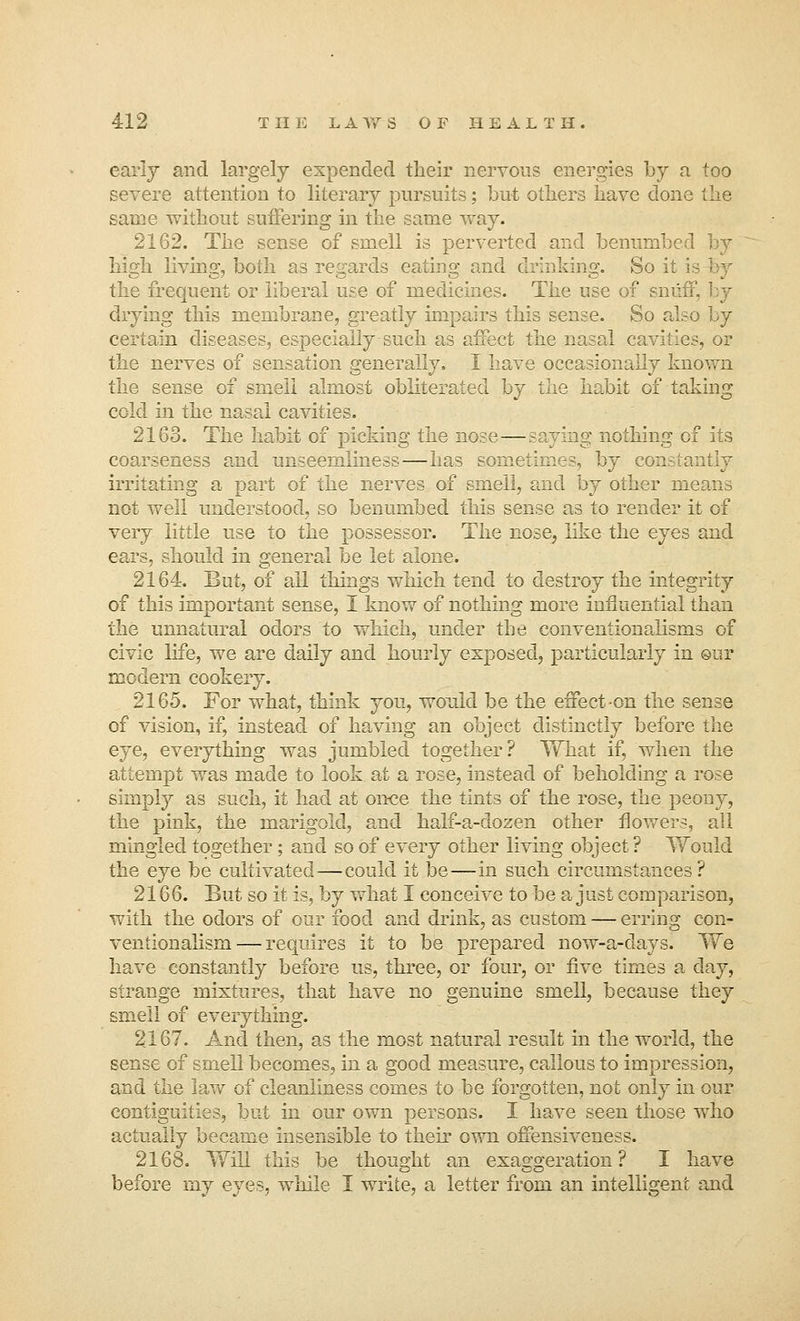 early and largely expended their nervous energies by a too severe attention to literary pursuits; but others have done the same without suffering in the same way. 2162. The sense of smell is perverted and benumbed by high living, both as regards eating and drinking. So it the frequent or liberal use of medicines. The use of sniii drying this membrane, greatly impairs this sense. So also by certain diseases, especially such as affect the nasal cavities, or the nerves of sensation generally. I have occasionally known the sense of smell almost obliterated by the habit of taking cold in the nasal cavities. 2168. The habit of picking the nose—saying nothing cf its coarseness and unseemliness—has sometimes, by constantly irritating a part of the nerves of smell, and by other m not well understood, so benumbed this sense as to render it of very little use to the possessor. The nose, like the eyes and ears, should in general be let alone. 2164. But, of all things which tend to destroy the integrity of this important sense, I know of nothing more influential than the unnatural odors to which, under the conventionalisms of civic life, we are daily and hourly exposed, particularly in our modern cookery. 2165. For what, think you, would be the effect-on the sense of vision, if, instead of having an object distinctly before the eye, everything was jumbled together? What if, when the attempt was made to look at a rose, instead of beholding a rose simply as such, it had at once the tints of the rose, the peony, the pink, the marigold, and half-a-dozen other flowers, all mingled together; and so of every other living object ? Would the eye be cultivated—could it be—in such circumstances? 2166. But so it is, by what I conceive to be a just comparison, with the odors of our food and drink, as custom — erring con- ventionalism— requires it to be prepared now-a-days. We have constantly before us, three, or four, or five times a day, strange mixtures, that have no genuine smell, because they smell of everything. 2167. And then, as the most natural result in the world, the sense of smell becomes, in a good measure, callous to impression, and the law of cleanliness comes to be forgotten, not only in our contiguities, but in our own persons. I have seen those who actually became insensible to their own offensiveness. 2168. Will this be thought an exaggeration? I have before my eyes, while I write, a letter from an intelligent and