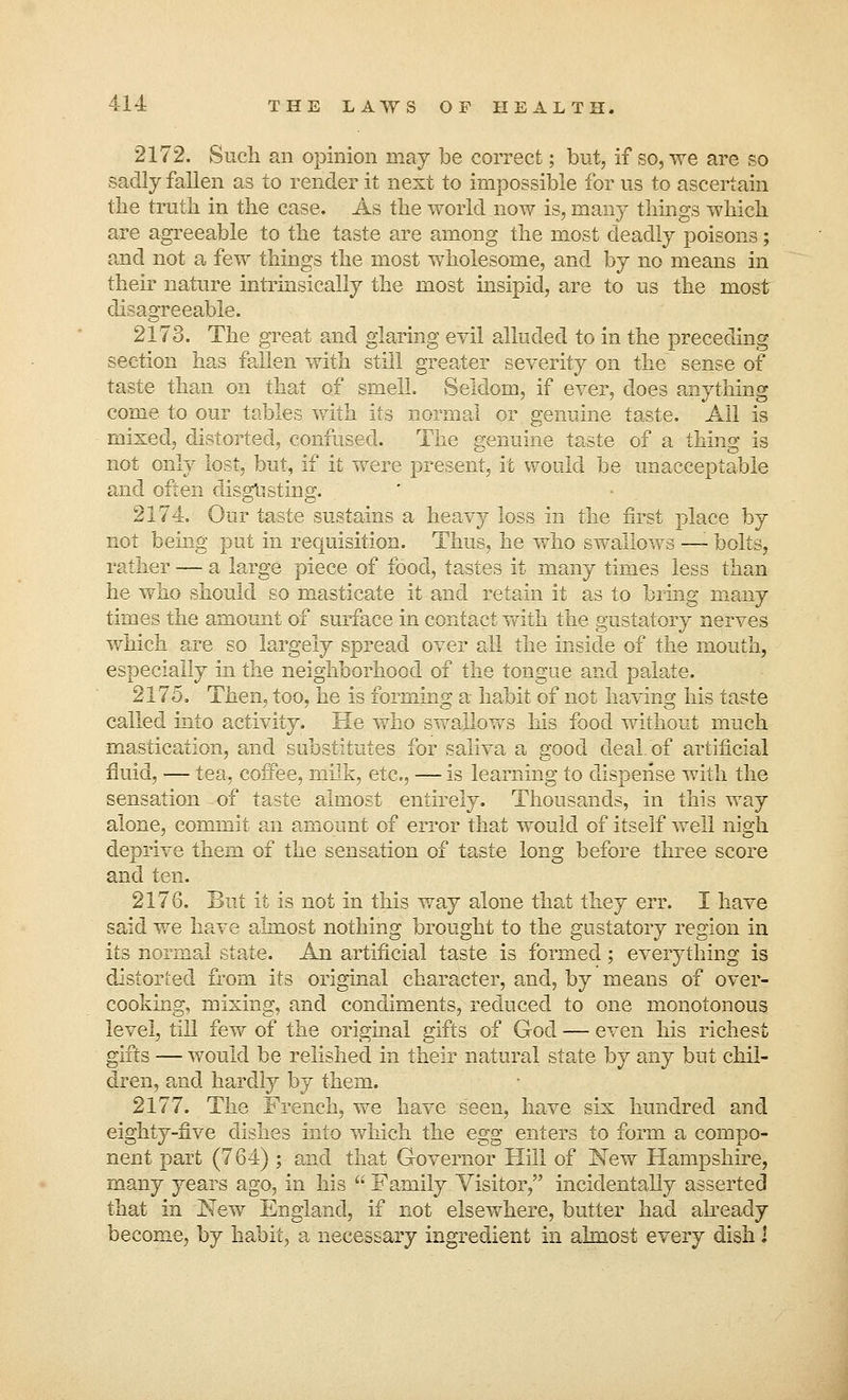 2172. Such an opinion may be correct; but, if so, we are so sadly fallen as to render it next to impossible for us to ascertain the truth in the case. As the world now is, many things which are agreeable to the taste are among the most deadly poisons; and not a few things the most wholesome, and by no means in their nature intrinsically the most insipid, are to us the most disagreeable. 2173. The great and glaring evil alluded to in the preceding section has fallen with still greater severity on the sense of taste than on that of smell. Seldom, if ever, does anything come to our tables with its normal or genuine taste. All is mixed, distorted, confused. The genuine taste of a thing is not only lost, but, if it were present, it would be unacceptable and often disgusting. 2174. Our taste sustains a heavy loss in the first place by not being put in requisition. Thus, he who swallows —- bolts, rather — a large piece of food, tastes it many times less than he who should so masticate it and retain it as to bring many times the amount of surface in contact with the gustatory nerves which are so largely spread over all the inside of the mouth, especially in the neighborhood of the tongue and palate. 2175. Then, too, he is forming a habit of not having his taste called into activity. He who swallows his food without much mastication, and substitutes for saliva a good deal of artificial fluid, — tea, coffee, milk, etc., — is learning to dispense with the sensation-of taste almost entirely. Thousands, in this way alone, commit an amount of error that would of itself well nigh deprive them of the sensation of taste long before three score and ten. 2176. But it is not in this way alone that they err. I have said we have almost nothing brought to the gustatory region in its normal state. An artificial taste is formed; everything is distorted from its original character, and, by means of over- cooking, mixing, and condiments, reduced to one monotonous level, till few of the original gifts of God — even his richest gifts — would be relished in their natural state by any but chil- dren, and hardly by them. 2177. The French, we have seen, have six hundred and eighty-five dishes into which the egg enters to form a compo- nent part (764) ; and that Governor Hill of New Hampshire, many years ago, in his  Family Visitor, incidentally asserted that in New England, if not elsewhere, butter had already become, by habit, a necessary ingredient in almost every dish i