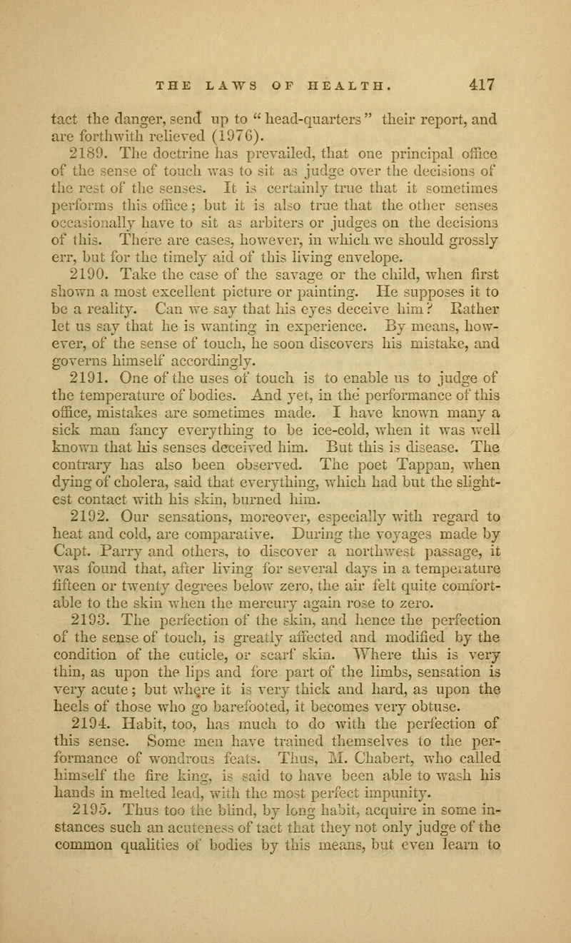 tact the clanger, send up to  head-quarters  their report, and are forthwith relieved (I97G). 2189. The doctrine has prevailed, that one principal office of the sense of touch was to sit as judge over the decisions of the rest of the senses. It is certainly true that it sometimes performs this office; but it is also true that the other senses occasionally have to sit as arbiters or judges on the decisions of this. There are cases, however, in which we should grossly err, but for the timely aid of this living envelope. 2190. Take the case of the savage or the child, when first shown a most excellent picture or painting. He supposes it to be a reality. Can Ave say that his eyes deceive him ? Rather let us say that he is wanting in experience. By means, how- ever, of the sense of touch, he soon discovers his mistake, and governs himself accordingly. 2191. One of the uses of touch is to enable us to judge of the temperature of bodies. And yet, in the performance of this office, mistakes are sometimes made. I have known many a sick man fancy everything to be ice-cold, when it was well known that his senses deceived him. But this is disease. The contrary has also been observed. The poet Tappan, when dying of cholera, said that everything, which had but the slight- est contact with his skin, burned him. 2192. Our sensations, moreover, especially with regard to heat and cold, are comparative. During the voyages made by Capt. Parry and others, to discover a northwest passage, it was found that, after living for several days in a temperature fifteen or twenty degrees below zero, the air felt quite comfort- able to the skin when the mercury again rose to zero. 2193. The perfection of the skin, and hence the perfection of the sense of touch, is greatly affected and modified by the condition of the cuticle, or scarf skin. Where this is very thin, as upon the lips and fore part of the limbs, sensation is very acute; but where it is very thick and hard, as upon the heels of those who go barefooted, it becomes very obtuse. 2194. Habit, too, has much to do with the perfection of this sense. Some men have trained themselves to the per- formance of wondrous feats. Thus, M. Chabert, who called himself the fire king, is said to have been able to wash his hands in melted lead, with the most perfect impunity. 2195. Thus too the blind, by long habit, acquire in some in- stances such an acuteness of tact that they not only judge of the common qualities of bodies by this means, but even learn to