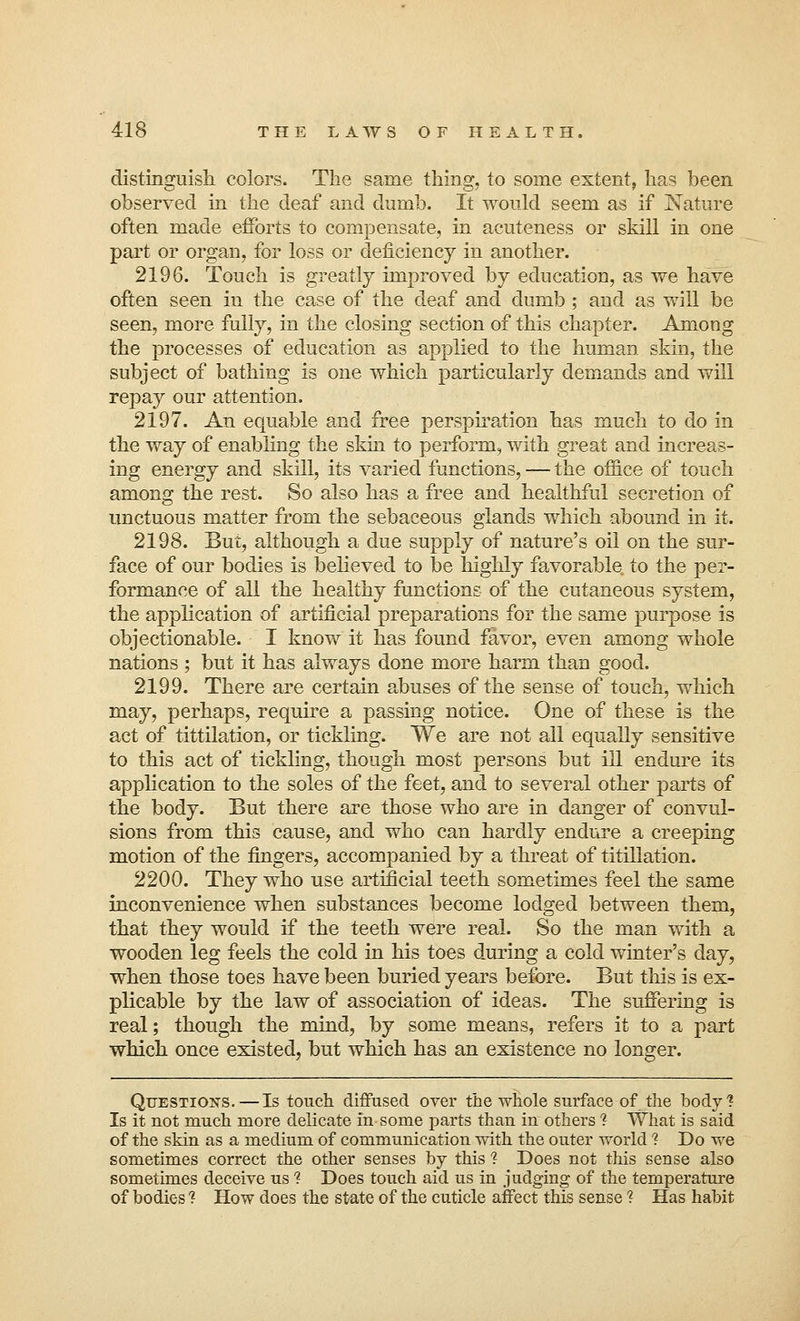 distinguish colors. The same thing, to some extent, has been observed in the deaf and dumb. It would seem as if Nature often made efforts to compensate, in acuteness or skill in one part or organ, for loss or deficiency in another. 2196. Touch is greatly improved by education, as we have often seen in the case of the deaf and dumb ; and as will be seen, more fully, in the closing section of this chapter. Among the processes of education as applied to the human skin, the subject of bathing is one which particularly demands and will repay our attention. 2197. An equable and free perspiration has much to do in the way of enabling the skin to perform, with great and increas- ing energy and skill, its varied functions, — the office of touch among the rest. So also has a free and healthful secretion of unctuous matter from the sebaceous glands which abound in it. 2198. But, although a due supply of nature's oil on the sur- face of our bodies is believed to be highly favorable to the per- formance of all the healthy functions of the cutaneous system, the application of artificial preparations for the same purpose is objectionable. I know it has found favor, even among whole nations ; but it has always done more harm than good. 2199. There are certain abuses of the sense of touch, which may, perhaps, require a passing notice. One of these is the act of tittilation, or tickling. We are not all equally sensitive to this act of tickling, though most persons but ill endure its application to the soles of the feet, and to several other parts of the body. But there are those who are in danger of convul- sions from this cause, and who can hardly endure a creeping motion of the fingers, accompanied by a threat of titillation. 2200. They who use artificial teeth sometimes feel the same inconvenience when substances become lodged between them, that they would if the teeth were real. So the man with a wooden leg feels the cold in his toes during a cold winter's day, when those toes have been buried years before. But tins is ex- plicable by the law of association of ideas. The suffering is real; though the mind, by some means, refers it to a part which once existed, but which has an existence no longer. Questions.—Is touch diffused over the whole surface of the body? Is it not much more delicate in some parts than in others ? What is said of the skin as a medium of communication with the outer world ? Do we sometimes correct the other senses by this 1 Does not this sense also sometimes deceive us ? Does touch aid us in judging of the temperature of bodies ? How does the state of the cuticle affect this sense ? Has habit