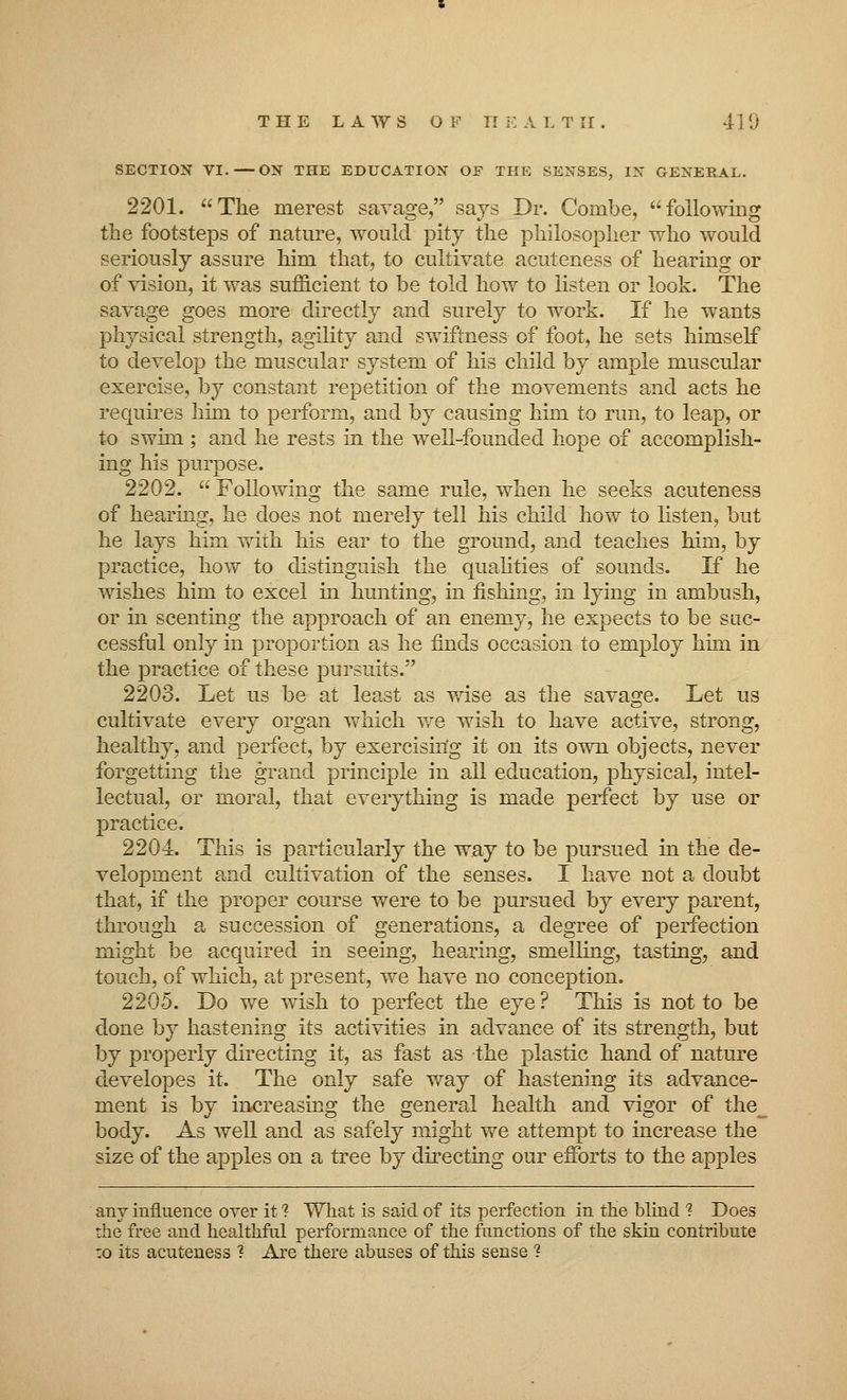 SECTION VI.—ON THE EDUCATION OF THE SENSES, IN GENERAL. 2201. The merest savage, says Dr. Combe, following the footsteps of nature, would pity the philosopher who would seriously assure him that, to cultivate acuteness of hearing or of vision, it was sufficient to be told how to listen or look. The savage goes more directly and surely to work. If he wants physical strength, agility and swiftness of foot, he sets himself to develop the muscular system of his child by ample muscular exercise, by constant repetition of the movements and acts he requires him to perform, and by causing him to run, to leap, or to swim ; and he rests in the well-founded hope of accomplish- ing his purpose. 2202.  Following the same rule, when he seeks acuteness of hearing, he does not merely tell his child how to listen, but he lays him with his ear to the ground, and teaches him, by practice, how to distinguish the qualities of sounds. If he wishes him to excel in hunting, in fishing, in lying in ambush, or in scenting the approach of an enemy, he expects to be suc- cessful only in proportion as he finds occasion to employ him in the practice of these pursuits. 2203. Let us be at least as wise as the savage. Let us cultivate every organ which we wish to have active, strong, healthy, and perfect, by exercising it on its own objects, never forgetting the grand principle in all education, physical, intel- lectual, or moral, that everything is made perfect by use or practice. 2204. This is particularly the way to be pursued in the de- velopment and cultivation of the senses. I have not a doubt that, if the proper course were to be pursued by every parent, through a succession of generations, a degree of perfection might be acquired in seeing, hearing, smelling, tasting, and touch, of which, at present, we have no conception. 2205. Do we wish to perfect the eye ? This is not to be done by hastening its activities in advance of its strength, but by properly directing it, as fast as the plastic hand of nature developes it. The only safe way of hastening its advance- ment is by increasing the general health and vigor of the_ body. As well and as safely might we attempt to increase the size of the apples on a tree by directing our efforts to the apples any influence over it ? What is said of its perfection in the blind 1 Does the free and healthful performance of the functions of the skin contribute to its acuteness ? Are there abuses of this sense ?