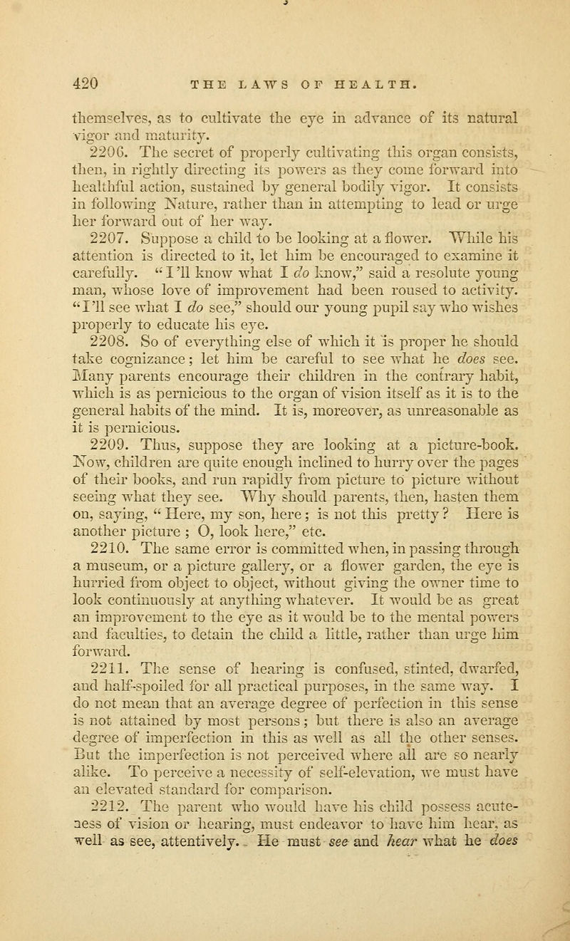 themselves, as to cultivate the eye in advance of its natural vigor and maturity. 2206. The secret of properly cultivating this organ consists, then, in rightly directing its powers as they come forward into healthful action, sustained by general bodily vigor. It consists in following Nature, rather than in attempting to lead or urge her forward out of her way. 2207. Suppose a child to be looking at a flower. While his attention is directed to it, let him be encouraged to examine it carefully.  I '11 know what I do know, said a resolute young man, whose love of improvement had been roused to activity. I'll see what I do see, should our young pupil say who wishes properly to educate his eye. 2208. So of everything else of which it is proper he should take cognizance; let him be careful to see what he does see. Many parents encourage their children in the contrary habit, which is as pernicious to the organ of vision itself as it is to the general habits of the mind. It is, moreover, as unreasonable as it is pernicious. 2209. Thus, suppose they are looking at a picture-book. Now, children are quite enough inclined to hurry over the pages of their books, and run rapidly from picture to picture without seeing what they see. Why should parents, then, hasten them on, saying,  Here, my son, here; is not this pretty ? Here is another picture ; O, look here, etc. 2210. The same error is committed when, in passing through a museum, or a picture gallery, or a flower garden, the eye is hurried from object to object, without giving the owner time to look continuously at anything whatever. It would be as great an improvement to the eye as it would be to the mental powers and faculties, to detain the child a little, rather than urge him forward. 2211. The sense of hearing is confused, stinted, dwarfed, and half-spoiled for all practical purposes, in the same way. I do not mean that an average degree of perfection in this sense is not attained by most persons; but there is also an average degree of imperfection in this as well as all the other senses. But the imperfection is not perceived where all are so nearly alike. To perceive a necessity of self-elevation, we must have an elevated standard for comparison. 2212. The parent who would have his child possess acute- ness of vision or hearing, must endeavor to have him hear, as well as see, attentively. . He must see and hear what he does