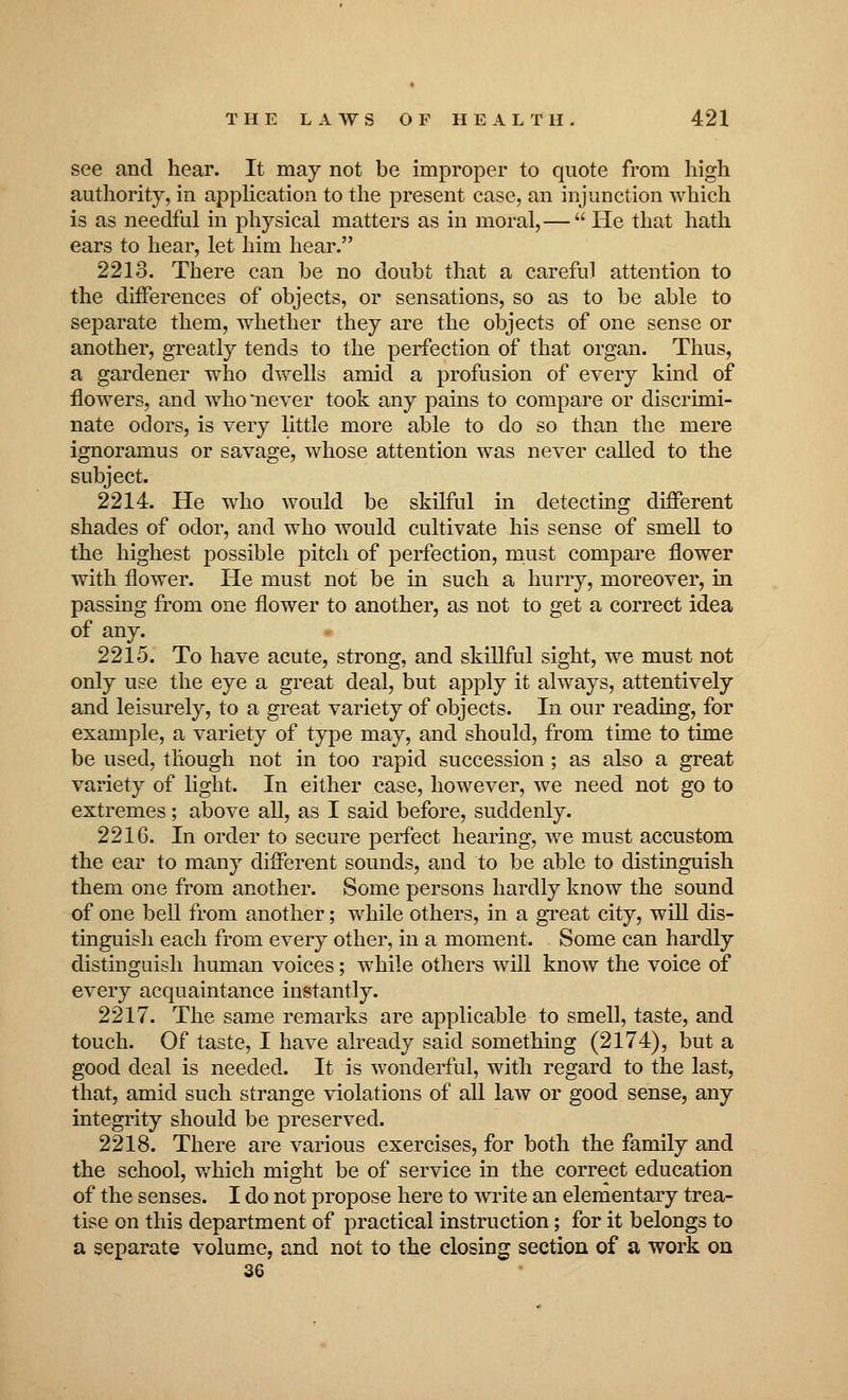 see and hear. It may not be improper to quote from high authority, in application to the present case, an injunction Avhich is as needful in physical matters as in moral,—  He that hath ears to hear, let him hear. 2213. There can be no doubt that a careful attention to the differences of objects, or sensations, so as to be able to separate them, whether they are the objects of one sense or another, greatly tends to the perfection of that organ. Thus, a gardener who dwells amid a profusion of every kind of flowers, and who'never took any pains to compare or discrimi- nate odors, is very little more able to do so than the mere ignoramus or savage, whose attention was never called to the subject. 2214. He who would be skilful in detecting different shades of odor, and who would cultivate his sense of smell to the highest possible pitch of perfection, must compare flower with flower. He must not be in such a hurry, moreover, in passing from one flower to another, as not to get a correct idea of any. • 2215. To have acute, strong, and skillful sight, we must not only use the eye a great deal, but apply it always, attentively and leisurely, to a great variety of objects. In our reading, for example, a variety of type may, and should, from time to time be used, though not in too rapid succession; as also a great variety of light. In either case, however, we need not go to extremes; above all, as I said before, suddenly. 2216. In order to secure perfect hearing, we must accustom the ear to many different sounds, and to be able to distinguish them one from another. Some persons hardly know the sound of one bell from another; while others, in a great city, will dis- tinguish each from every other, in a moment. Some can hardly distinguish human voices; while others will know the voice of every acquaintance instantly. 2217. The same remarks are applicable to smell, taste, and touch. Of taste, I have already said something (2174), but a good deal is needed. It is wonderful, with regard to the last, that, amid such strange violations of all law or good sense, any integrity should be preserved. 2218. There are various exercises, for both the family and the school, which might be of service in the correct education of the senses. I do not propose here to write an elementary trea- tise on this department of practical instruction; for it belongs to a separate volume, and not to the closing section of a work on 36