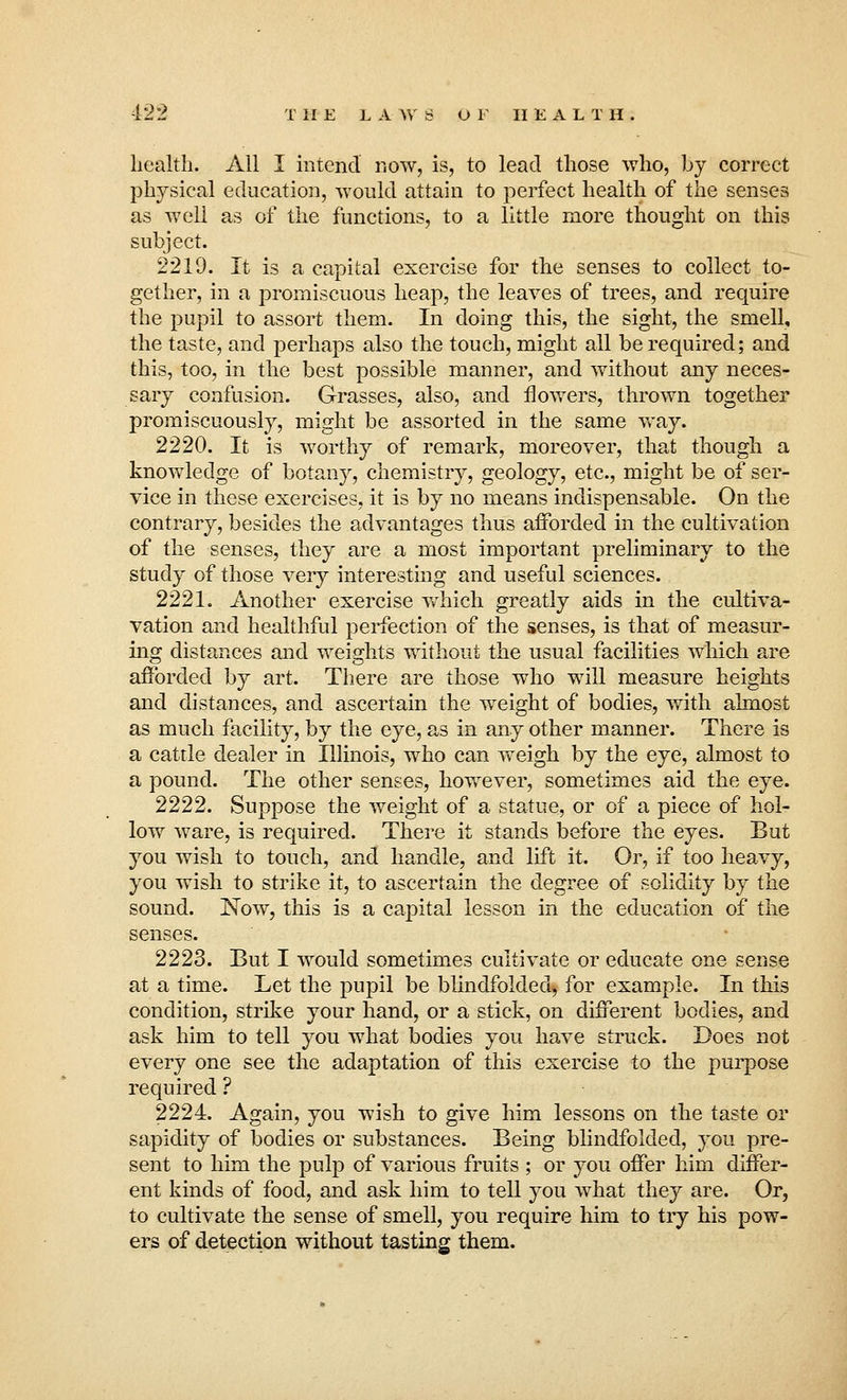 health. All I intend now, is, to lead those who, by correct physical education, would attain to perfect health of the senses as well as of the functions, to a little more thought on this subject. 2219. It is a capital exercise for the senses to collect to- gether, in a promiscuous heap, the leaves of trees, and require the pupil to assort them. In doing this, the sight, the smell, the taste, and perhaps also the touch, might all be required; and this, too, in the best possible manner, and without any neces- sary confusion. Grasses, also, and flowers, thrown together promiscuously, might be assorted in the same way. 2220. It is worthy of remark, moreover, that though a knowledge of botany, chemistry, geology, etc., might be of ser- vice in these exercises, it is by no means indispensable. On the contrary, besides the advantages thus afforded in the cultivation of the senses, they are a most important preliminary to the study of those very interesting and useful sciences. 2221. Another exercise which greatly aids in the cultiva- vation and healthful perfection of the senses, is that of measur- ing distances and weights without the usual facilities which are afforded by art. There are those who will measure heights and distances, and ascertain the weight of bodies, with almost as much facility, by the eye, as in any other manner. There is a cattle dealer in Illinois, who can weigh by the eye, almost to a pound. The other senses, however, sometimes aid the eye. 2222. Suppose the weight of a statue, or of a piece of hol- low ware, is required. There it stands before the eyes. But you wish to touch, and handle, and lift it. Or, if too heavy, you wish to strike it, to ascertain the degree of solidity by the sound. Now, this is a capital lesson in the education of the senses. 2223. But I would sometimes cultivate or educate one sense at a time. Let the pupil be blindfolded, for example. In this condition, strike your hand, or a stick, on different bodies, and ask him to tell you what bodies you have struck. Does not every one see the adaptation of this exercise to the purpose required ? 2224. Again, you wish to give him lessons on the taste or sapidity of bodies or substances. Being blindfolded, you pre- sent to him the pulp of various fruits ; or you offer him differ- ent kinds of food, and ask him to tell you what they are. Or, to cultivate the sense of smell, you require him to try his pow- ers of detection without tasting them.