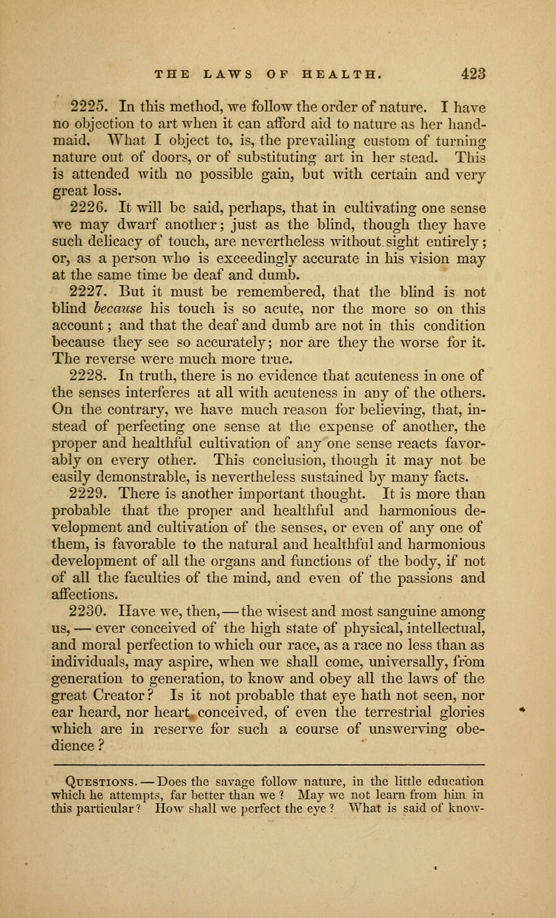 2225. In this method, we follow the order of nature. I have no objection to art when it can afford aid to nature as her hand- maid. What I object to, is, the prevailing custom of turning nature out of doors, or of substituting art in her stead. This is attended with no possible gain, but with certain and very great loss. 2226. It will be said, perhaps, that in cultivating one sense we may dwarf another; just as the blind, though they have such delicacy of touch, are nevertheless without.sight entirely; or, as a person who is exceedingly accurate in his vision may at the same time be deaf and dumb. 2227. But it must be remembered, that the blind is not blind hecause his touch is so acute, nor the more so on this account; and that the deaf and dumb are not in this condition because they see so accurately; nor are they the worse for it. The reverse were much more true. 2228. In truth, there is no evidence that acuteness in one of the senses interferes at all with acuteness in any of the others. On the contrary, we have much reason for believing, that, in- stead of perfecting one sense at the expense of another, the proper and healthful cultivation of any one sense reacts favor- ably on every other. This conclusion, though it may not be easily demonstrable, is nevertheless sustained by many facts. 2229. There is another important thought. It is more than probable that the proper and healthful and harmonious de- velopment and cultivation of the senses, or even of any one of them, is favorable to the natural and healthful and harmonious development of all the organs and functions of the body, if not of all the faculties of the mind, and even of the passions and affections. 2230. Have we, then,—the wisest and most sanguine among us, — ever conceived of the high state of physical, intellectual, and moral perfection to which our race, as a race no less than as individuals, may aspire, when we shall come, universally, from generation to generation, to know and obey all the laws of the great Creator ? Is it not probable that eye hath not seen, nor ear heard, nor heart, conceived, of even the terrestrial glories which are in reserve for such a course of unswerving obe- dience ? Questions. — Does the savage follow nature, in the little education which he attempts, far better than we 1 May we not learn from him in this particular ? How shall we perfect the eye ? What is said of know-