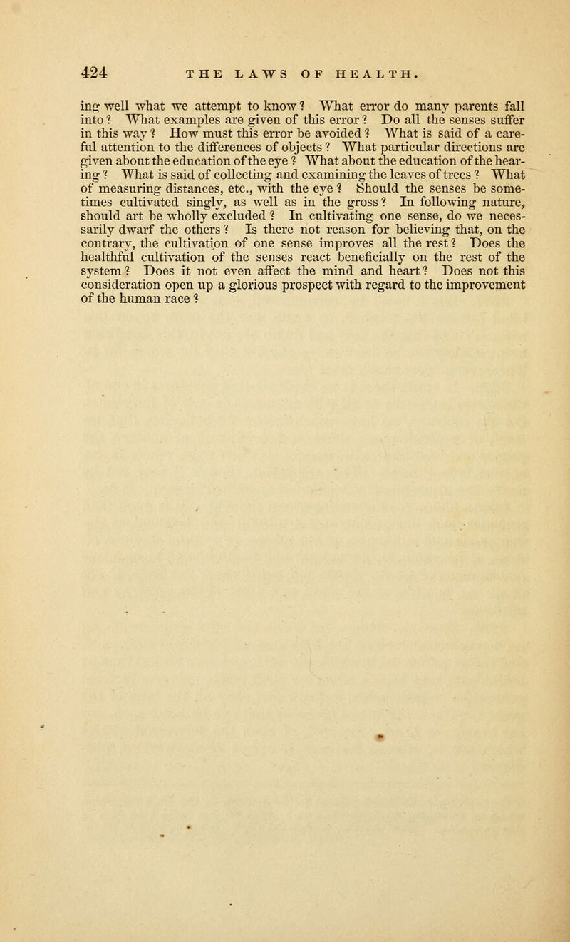 ing well what we attempt to know ? What error do many parents fall into 1 What examples are given of this error 1 Do all the senses suffer in this way 1 How must this error he avoided 1 What is said of a care- ful attention to the differences of objects ? What particular directions are given about the education of the eye ? What about the education of the hear- ing ? What is said of collecting and examining the leaves of trees ? What of measuring distances, etc., with the eye % Should the senses be some- times cultivated singly, as well as in the gross? In following nature, should art be wholly excluded ? In cultivating one sense, do we neces- sarily dwarf the others ? Is there not reason for believing that, on the contrary, the cultivation of one sense improves all the rest 1 Does the healthful cultivation of the senses react beneficially on the rest of the system 1 Does it not even affect the mind and heart 1 Does not this consideration open up a glorious prospect with regard to the improvement of the human race ?