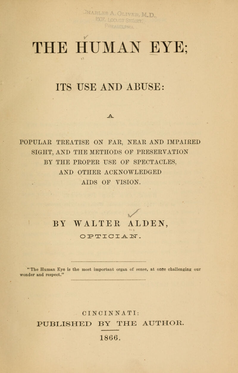 UD. THE HUMAN EYE; ITS USE AND ABUSE: _A_ POPULAK TKEATISE ON FAE, NEAE AND IMPAIRED SIGHT, AND THE METHODS OF PEESEEYATION BY THE PEOPEE USE OF SPECTACLES, AND OTHEE ACKNOWLEDGED AIDS OF VISION. BY WALTER ALDEN OPTICIAN.  The Human Eye is the most important organ of sense, at once challenging our wonder and respect. CINCINNATI: PUBLISHED BY THE AUTHOR. 1866.