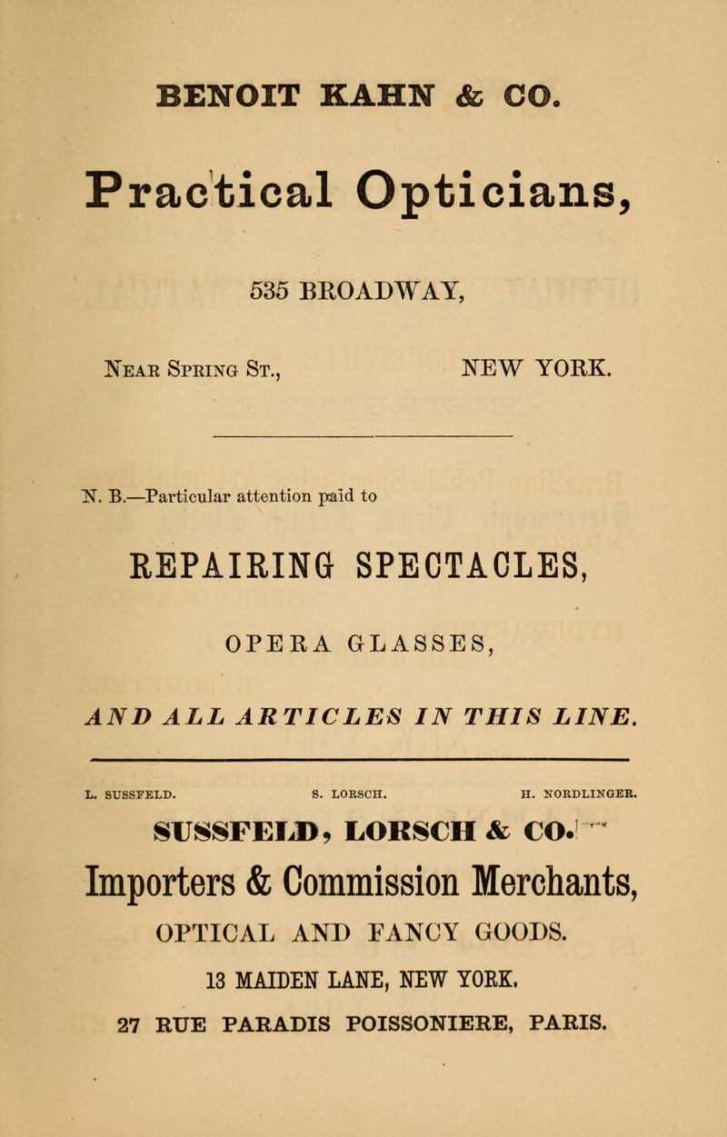 BENOIT KAHN & CO. Practical Opticians, 535 BROADWAY, Near Spring St., NEW YORK. H. B.—Particular attention paid to REPAIRING SPECTACLES, OPERA GLASSES, AND ALL ARTICLES IN THIS LINE. L. STJSSEELD. S. LORSCH. H. NORDLINGER. SUSSFEIJ), LORSCH & CO. Importers & Commission Merchants, OPTICAL AND FANCY GOODS. 13 MAIDEN LANE, NEW YORK. 27 RUE PARADIS POISSONIERE, PARIS.