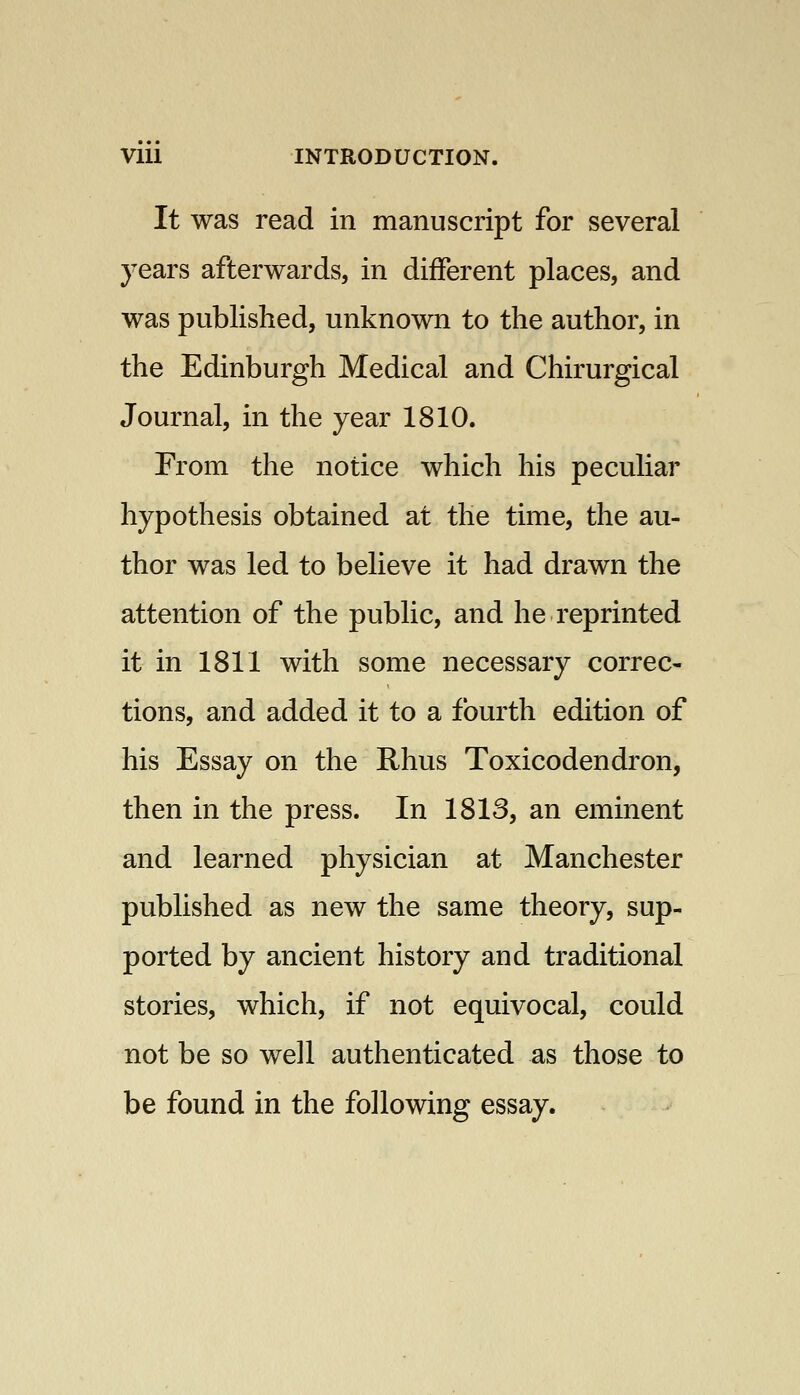 It was read in manuscript for several years afterwards, in different places, and was published, unknown to the author, in the Edinburgh Medical and Chirurgical Journal, in the year 1810. From the notice which his peculiar hypothesis obtained at the time, the au- thor was led to believe it had drawn the attention of the public, and he reprinted it in 1811 with some necessary correc- tions, and added it to a fourth edition of his Essay on the Rhus Toxicodendron, then in the press. In 1813, an eminent and learned physician at Manchester published as new the same theory, sup- ported by ancient history and traditional stories, which, if not equivocal, could not be so well authenticated as those to be found in the following essay.