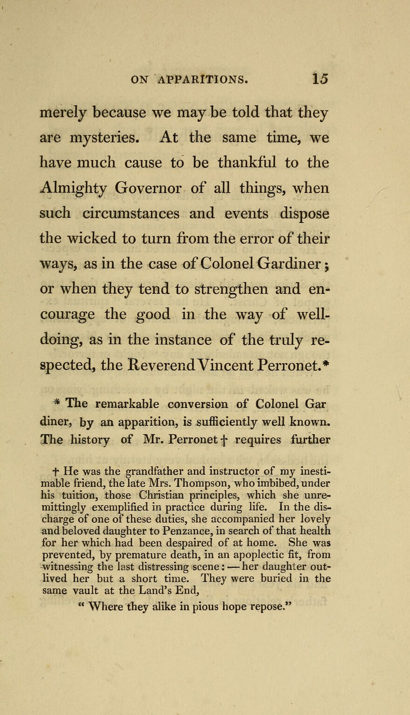 merely because we may be told that they are mysteries. At the same time, we have much cause to be thankful to the Almighty Governor of all things, when such circumstances and events dispose the wicked to turn from the error of their ways, as in the case of Colonel Gardiner; or when they tend to strengthen and en- courage the good in the way of well- doing, as in the instance of the truly re- spected, the Reverend Vincent Perronet.* * The remarkable conversion of Colonel Gar diner, by an apparition, is sufficiently well known. The history of Mr. Perronet f requires further t He was the grandfather and instructor of my inesti- mable friend, the late Mrs. Thompson, who imbibed, under his tuition, those Christian principles, which she unre- mittingly exemplified in practice during life. In the dis- charge of one of these duties, she accompanied her lovely and beloved daughter to Penzance, in search of that health for her which had been despaired of at home. She was prevented, by premature death, in an apoplectic fit, from -witnessing the last distressing scene: — her daughter out- lived her but a short time. They were buried in the same vault at the Land's End,  Where they alike in pious hope repose.