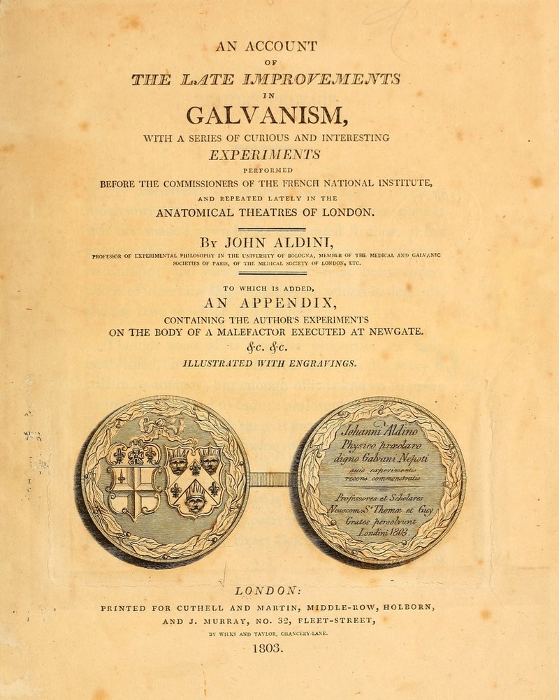 AN ACCOUNT OF THE InATE IMPHOVEMENTS GALVANISM, WITH A SERIES OF CURIOUS AND INTERESTING EX:PEniMEWIS PERFORMED BEFORE THE COMMISSIONERS OF THE FRENCH NATIONAL INSTITUTE, AND REPEATED LATELY IN THE ANATOMICAL THEATRES OF LONDON. By JOHN ALDINT, PROFESSOR OF EXPERIMENTAL PHILOSOPHY IN THE VNIVEHSITY OF BOLOGNA, MEMBER OF THE MEDICAL AND GALVANIC SOCIETIES OF PARIS, OF THE MEDICAL SOCIETY OF LONDON, ETC. TO WHICH IS ADDED, AN APPENDIX, CONTAINING THE AUTHOR'S EXPERIMENTS ON THE BODY OF A MALEFACTOR EXECUTED AT NEWGATE, ILLUSTRATED WITH ENGRAFINGS. LONDON: PKINTED FOR CUTHELL AND MARTIN, MIDDLE-ROW, HOLEORN, AND J. MURRAY, NO. 32, FLEET-STREET, BY WILKS AND TAiLOR, CHANCERY-LANE. 1803.