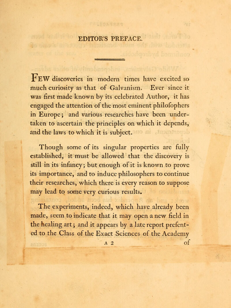 EDITOR'S PREFACE. Jr EW discoveries in modern times have excited so much curiosity as that of Galvanism. Ever since it was first made known by its celebrated Author, it has engaged the attention of the most eminent philofophers in Europe; and various researches have been under- taken to ascertain the principles on which it depends, and the laws to which it is subject. Though some of its singular properties are fully established, it must be allowed that the discovery is still in its infancy; but enough of it is known to prove its importance, and to induce philosophers to continue their researches, which there is every reason to suppose may lead to same very curious results. The experiments, indeed, which have already been made, seem to indicate that it may open anew field in the healing art; and it appears by a late report prefent- ed to the Class of the Exact Sciences of the Academy