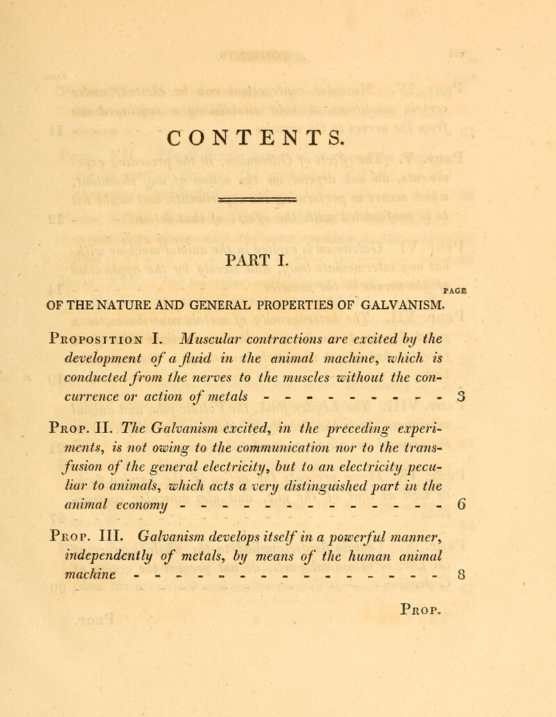 PART I. PAGE OF THE NATURE AND GENERAL PROPERTIES OF GALVANISM. Proposition I. Muscular contractions are excited hy the development ofajiuid in the animal machine, zvhich is conducted from the nerves to the muscles without the con- currence or action of metals ---------3 Prop. II. The Galvanism excited, in the preceding experi- ments, is not owing to the communication nor to the trans- fusion of the general electricity, hut to an electricity pecu- liar to animals, which acts a very distinguished part in the animal economy -------------6 Prop. III. Galvanism develops itself in a powerful manner, independently of metals, by means of the human animal machine --------------- 8