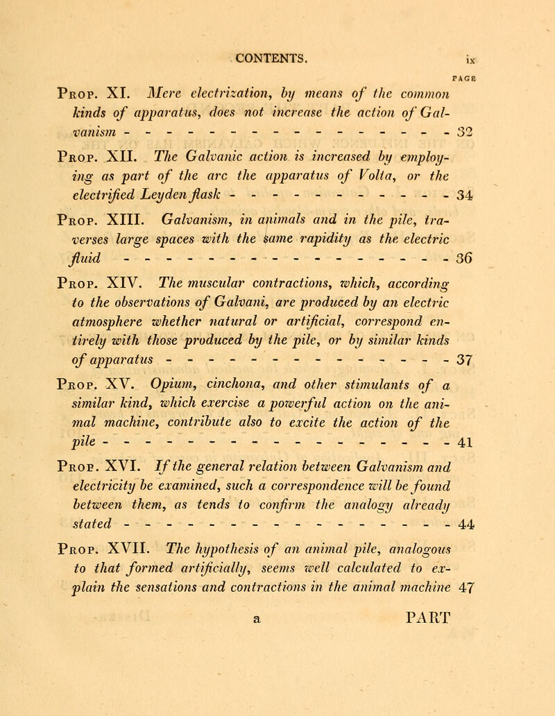 FAGB Prop. XI. Mere electrization, hy means of the common kinds of apparatus, does not increase the action of Gal- vanism --------------- -32 Prop. XII. The Galvanic action is increased by ejnploy- ing as part of the arc the apparatus of Volt a, or the electrified Ley den flask -----------34 Prop. XIII. Galvanism, in aiiimals and in the pile, tra- verses large spaces with the same rapidity as the electric fluid ---------------- 36 Prop. XIV. The muscular contractions, which, according to the observations of Galvani, are produced by an electric atmosphere whether natural or artificial, correspond en~ tirely with those produced by the pile, or by similar kinds of apparatus -------------- Z1 Prop. XV. Opium, cinchona, and other stimulants of a similar kind, which exercise a powerful action on the ani- mal machine, contribute also to excite the action of the pile -----------------41 Prop. XVI. If the general relation between Galvanism and electricity be examined, such a correspondence will be found between them, as tends to confirm the analogy already stated - - - - --- - - -- - - - - -44 Prop. XVII. The hypothesis of an animal pile, analogoiis to that formed artificially, seems well calculated to ex- plain the sensations and contractions in the animal machine 47 a PART