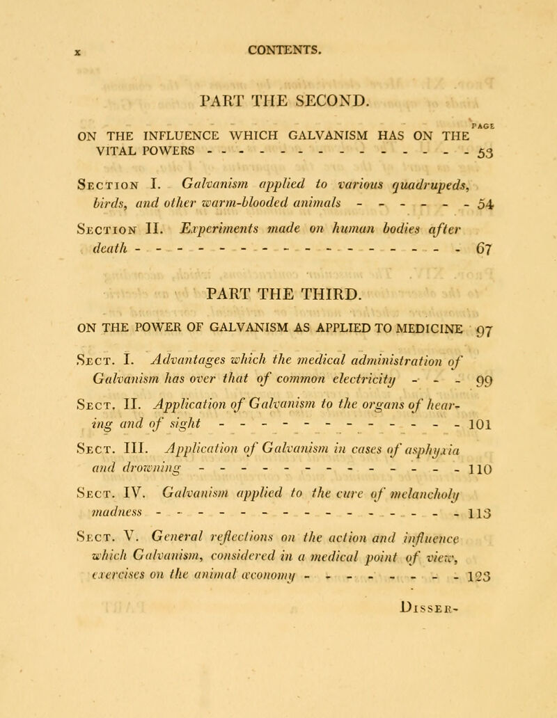 PART THE SECOND. PAGE ON THE INFLUENCE WHICH GALVANISM HAS ON THE VITAL POWERS 53 Section I. Galvanism applied io various quadrupeds, birds, and other warm-blooded animals ------ 54 Section II. Experiments made on human bodies after death ----.gy PART THE THIRD. ON THE POWER OF GALVANISM AS APPLIED TO MEDICINE 97 i , Sect. I. Advantages which the medical administration of Galvanism has over that of common clectricitij - - _ 99 Sect. II. Application of Galvanism to the organs of hear- ing and of sight ---------... \q\ Sect. III. Application of Galvanism in cases nf asphi/uia and drowning ------------- hq Sect. IV. Galvanism applied to the cure of melancholi/ madness --------------- \\i^ Sect. V. General refections on the action and influence which Galvanism, considered in a medical point of view, t.rercises on the animal aconomi/ ----_-_. 123 DiSSER'