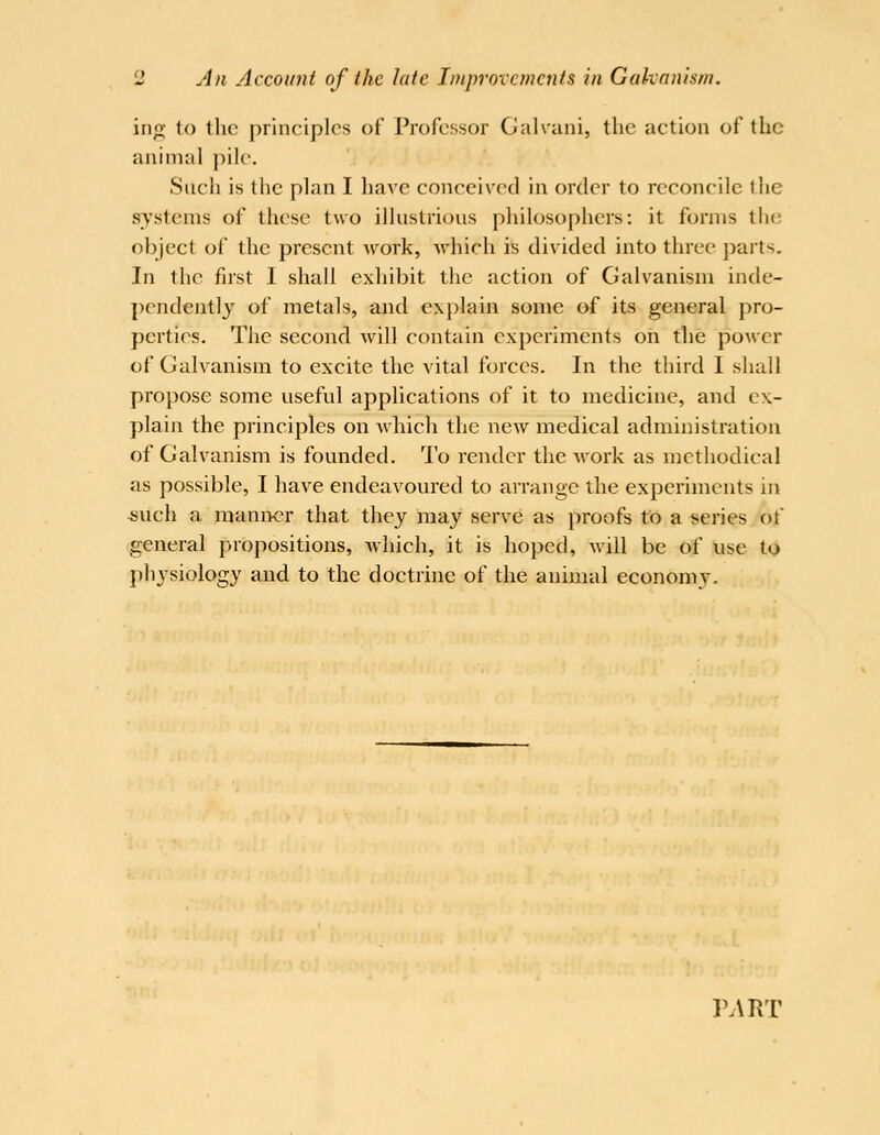 irio; to the principles of Professor Galvani, the action of the animal pile. Such is the plan I have conceived in order to reconcile the systems of these two illustrious philosophers: it forms the object of the present work, which is divided into three parts. In the first I shall exhibit the action of Galvanism inde- pendently of metals, and explain some of its general pro- perties. The second will contain experiments on the power of Galvanism to excite the vital forces. In the third I shall propose some useful applications of it to medicine, and ex- plain the principles on which the new medical administration of Galvanism is founded. To render the work as methodical as possible, I have endeavoured to arrange the experiments in *uch a manner that they may serve as proofs to a series of general propositions, -which, it is hoped, will be of use to physiology and to the doctrine of the animal economy. PART