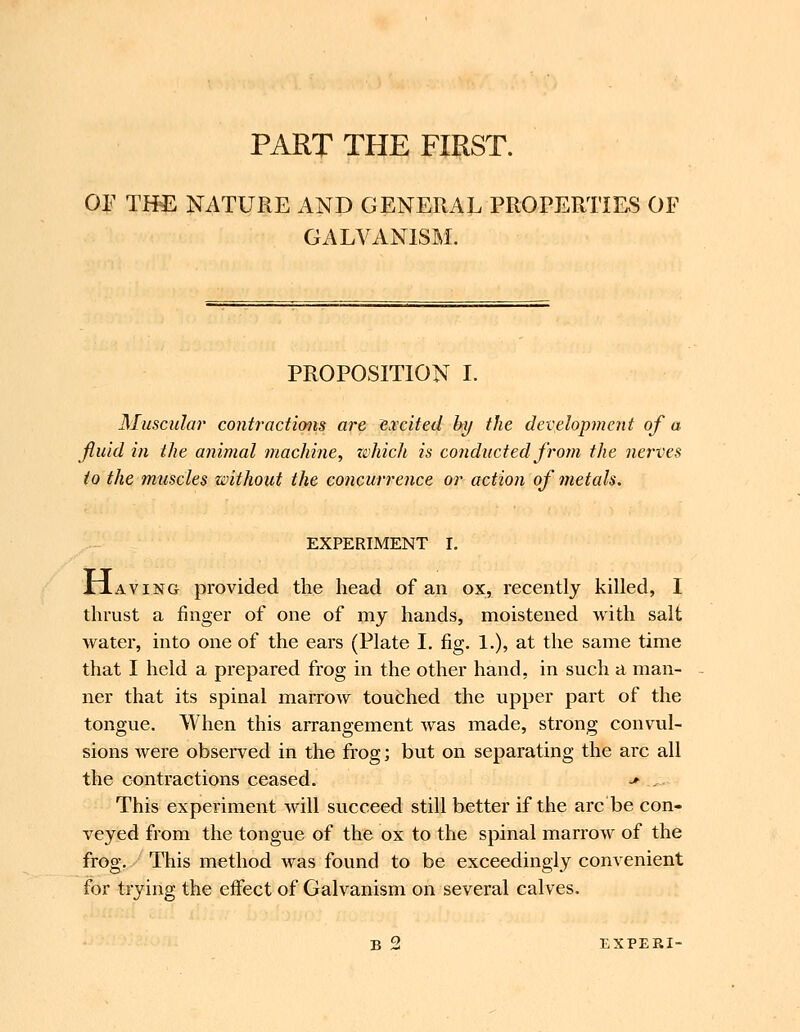 PART THE FIRST. Oj:' TH^ NATURE AND GENERAL PROPERTIES OF GALVANISM. PROPOSITION I. Muscular contractions are excited hy the development of a fluid in the animal machine, zvhich is conducted from the nerves to the muscles without the concurrence or action of metals. EXPERIMENT I. XJ.AVING provided the head of an ox, recently killed, I thrust a finger of one of my hands, moistened with salt water, into one of the ears (Plate I. fig. 1.), at the same time that I held a prepared frog in the other hand, in such a man- ner that its spinal marrow touched the upper part of the tongue. When this arrangement was made, strong convul- sions Avere observed in the frog; but on separating the arc all the contractions ceased. ■* _. This experiment will succeed still better if the arc'be con- veyed from the tongue of the ox to the spinal marrow of the frog. This method was found to be exceedingly convenient for trying the effect of Galvanism on several calves. B 2 EXPEBI-