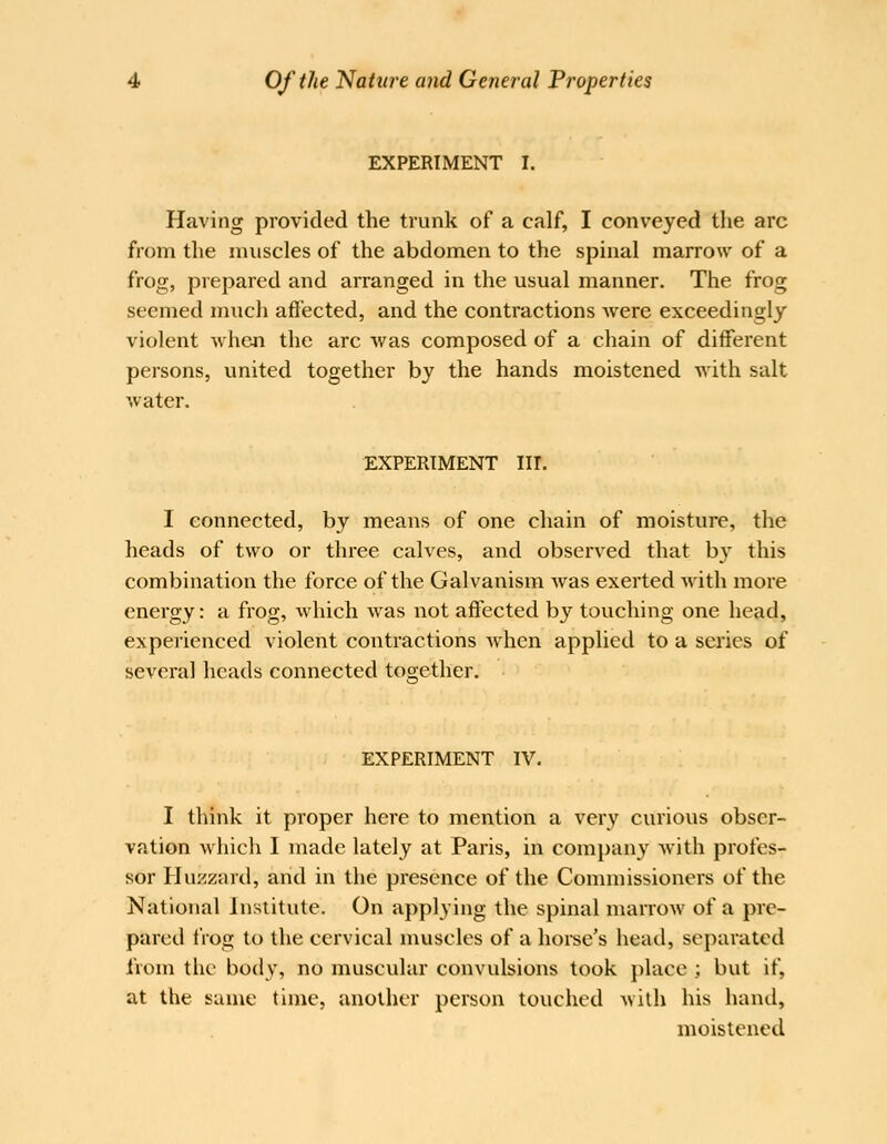 EXPERIMENT I. Having provided the trunk of a calf, I conveyed the arc from the muscles of the abdomen to the spinal marrow of a frog, prepared and arranged in the usual manner. The frog seemed much affected, and the contractions Avere exceedingly violent when the arc was composed of a chain of different persons, united together by the hands moistened with salt water. EXPERIMENT III. I connected, by means of one chain of moisture, the heads of two or three calves, and observed that b}' this combination the force of the Galvanism was exerted with more energy: a frog, which was not affected by touching one head, experienced violent contractions when applied to a series of several heads connected together. '< ' ' EXPERIMENT IV. I think it proper here to mention a very curious obser- vation which I made lately at Paris, in company with profes- sor Hu:<zard, and in the presence of the Commissioners of the National Institute. On appl3ing the spinal marrow of a pre- pared frog to the cervical muscles of a horse's head, separated from the body, no muscular convulsions took place ; but if, at the same time, another person touched with his hand, moistened