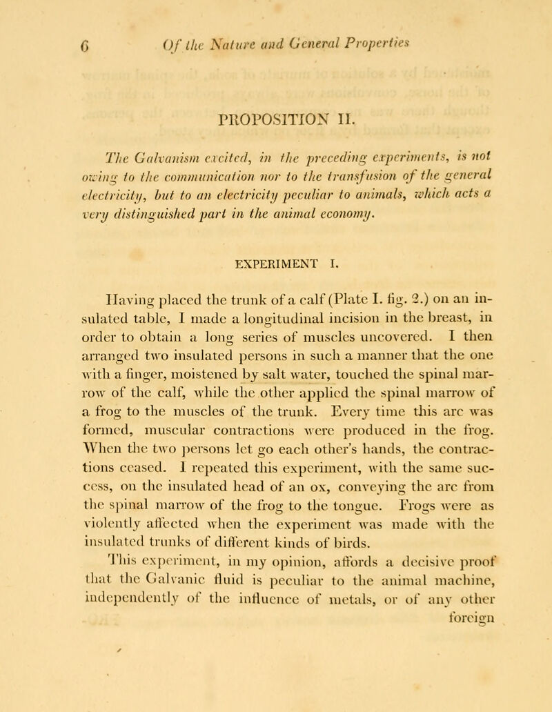 TROPOSITION II. Tlie Galvanism excited, in the preceding experiments, is not otcing to the communication nor to the transfusion of the general electricity, but to an electriciti/ peculiar to animals, rvhich acts a very distinguished part in the animal economy. EXPERIMENT I. Having placed the trunk of a calf (Plate I. fig. 2.) on an in- sulated table, I made a longitudinal incision in the breast, m order to obtain a lono; series of muscles uncovered. I then arranged two insulated persons in such a manner that the one Avith a finger, moistened by salt water, toviched the spinal mar- row of the calf, Avhile the other applied the spinal marrow of a frog to the muscles of the trunk. Every time tiiis arc was formed, muscular contractions were produced in the frog. When the two persons let go each other's hands, the contrac- tions ceased. I repeated this experiment, with the same suc- cess, on the insulated head of an ox, conveying the arc from the spinal marrow of the froo; to the tonoue. Frogs were as violently aftected Avhen the experiment was made Avith the insulated trunks of different kinds of birds. 'J'his experiment, in my opinion, affords a decisive proof that the Galvanic fluid is peculiar to the animal machine, independently of the influence of metals, or of any other foreign