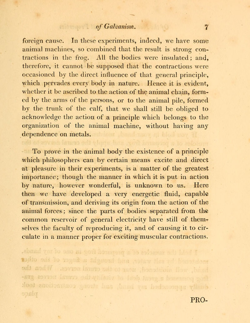 foreign cause. In these experiments, indeed, we have some animal machines, so combined that the result is strong con- tractions in the frog. All the bodies were insulated; and, therefore, it cannot be supposed that the contractions Avere occasioned by the direct influence of that general principle, which pervades every body in nature. Hence it is evident, whether it be ascribed to the action of th? animal chain, form- ed by the arms of the persons, or to the animal pile, formed by the trunk of the calf, that we shall still be obliged to acknowledge the action of a principle which l^elongs to the organization of the animal machine, Avithout having any dependence on metals. To prove in the animal body the existence of a principle which philosophers can by certain means excite and direct at pleasvire in their experiments, is a matter of the greatest importance; though the manner in Avhich it is put in action by nature, hoAvever Avonderful, is unknoAvn to us. Here then Ave have developed a very energetic fluid, capable of transmission, and deriving its origin from the action of the animal forces; since the parts of bodies separated from the common reservoir of general electricity haA^e still of them- selves the faculty of reproducing it, and of causing it to cir- culate in a manner proper for exciting muscular contractions.