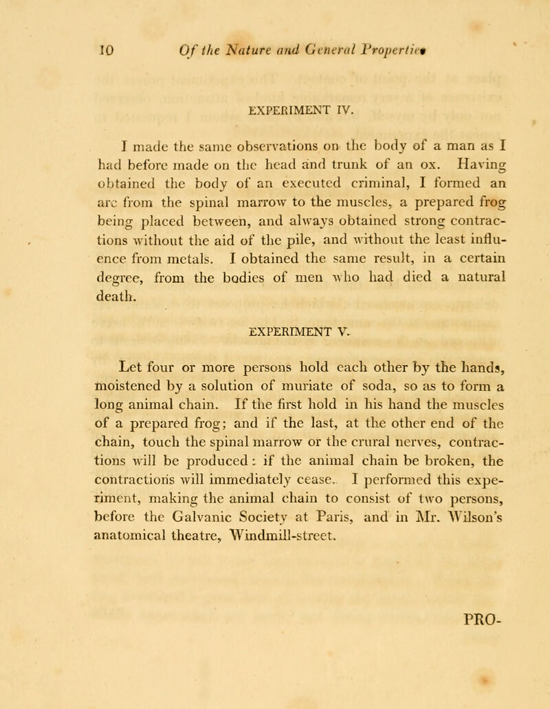 EXPERIMENT IV. I made the same observations on the body of a man as I had before made on the head and trunk of an ox. Having obtained the body of an executed criminal, I formed an arc from the spinal marrow to the muscles, a prepared frog being placed between, and always obtained strong contrac- tions Avithout the aid of the pile, and without the least influ- ence from metals. I obtained the same result, in a certain degree, from the bodies of men Mho had died a natural death. EXPERIMENT V. Let four or more persons hold each other by the hands, moistened by a solution of muriate of soda, so as to form a long animal chain. If the first hold in his hand the muscles of a prepared fi'og; and if the last, at the other end of the chain, touch the spinal marrow or the crural nerves, contrac- tions will be produced i if the animal chain be broken, the contractions will immediately cease. I perfomied this expe- riment, making the animal chain to consist of Iavo persons, before the Galvanic Society at Paris, and in Mr. AVilson's anatomical theatre. Windmill-street.