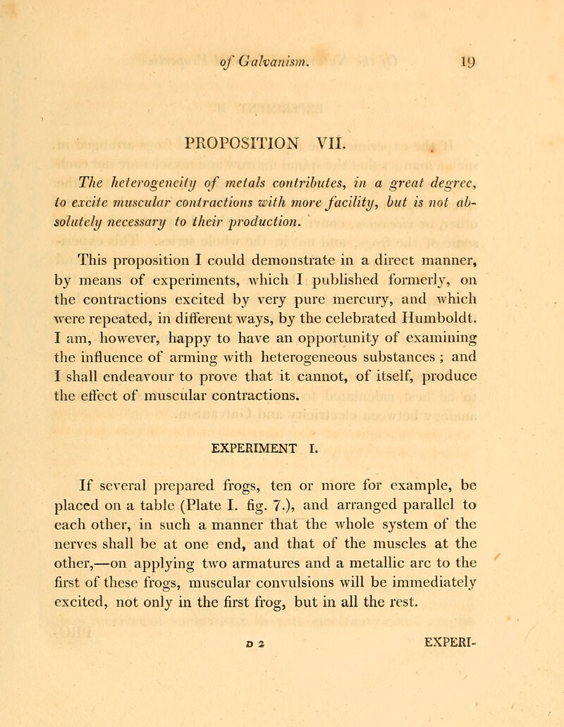 PROPOSITION VII. The heterogeneity of metals contributes, in a great degree, to excite muscular contractions with more facility, hut is not ab- solutely necessary to their production. This proposition I could demonstrate in a direct manner, bj means of experiments, which I published formerly, on the contractions excited by very pure mercury, and which were repeated, in different ways, by the celebrated Humboldt. I am, however, happy to have an opportunity of examining the influence of arming with heterogeneous substances ; and I shall endeavour to prove that it cannot, of itself, produce the effect of muscular contractions. EXPERIMENT I. If several prepared frogs, ten or more for example, be placed on a table (Plate I. fig. 7.), and arranged parallel to each other, in such a manner that the whole system of the nerves shall be at one end, and that of the muscles at the other,—on applying two armatures and a metallic arc to the first of these frogs, muscular convulsions will be immediately excited, not onl}^ in the first frog, but in all the rest. D 2 EXPERI-