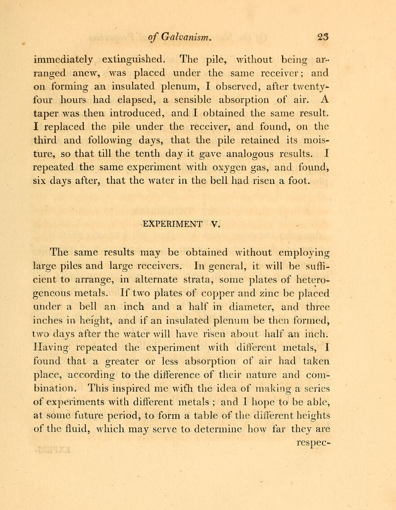 immediately extinguished. The pile, without being ar- ranged anew, Avas placed under the same receiver; and on forming an insulated plenum, I observed, after twenty- four hours had elapsed, a sensible absorption of air. A taper was then introduced, and I obtained the same result. I replaced the pile under the receiver, and found, on the third and following days, that the pile retained its mois- ture, so that till the tenth day it gave analogous results. I repeated the same experiment with oxygen gas, and found, six days after, that the Avater in the bell had risen a foot. EXPERIMENT V. The same results may be obtained without employing large piles and large receivers. In general, it Avill be suffi- cient to arrange, in alternate strata, some plates of hetero- geneous metals. If two plates of copper and zinc be placed under a bell an inch and a half in diameter, and three inches in height, and if an insulated plenum be then formed, two days after the water will have risen about half an inch. Having repeated the experiment Avith different metals, I found that a greater or less absorption of air had taken place, according to the difference of their nature and com- bination. This inspired me AvitTi the idea of making a series of experiments Avith different metals ; and I hope to be able, at some future period, to form a table of the different heights of the fluid, A\dnch may serve to determine Iioav far they are respec-
