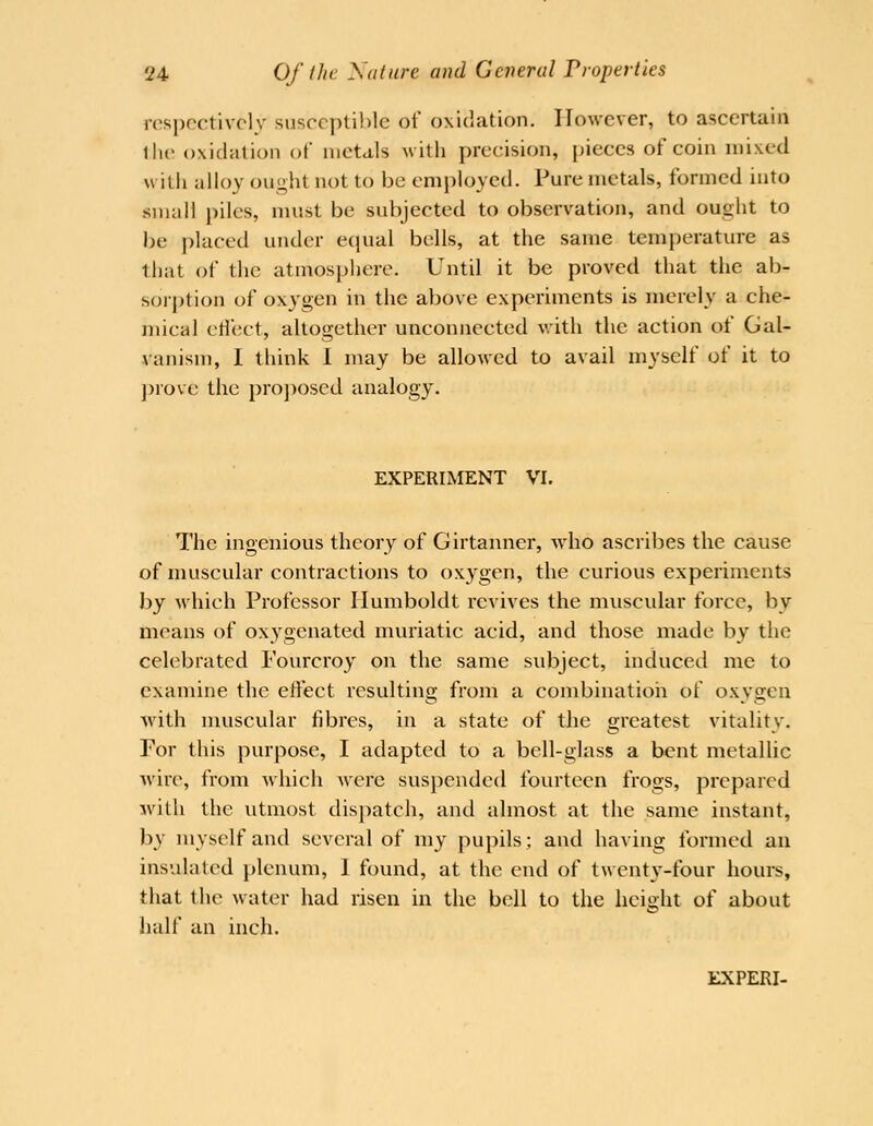 ros])cctivcly susceptible of oxidation. However, to ascertain llu> oxidation of metals with precision, pieces of coin mixed with alloy ought not to be employed. Pure metals, formed into small piles, must be subjected to observation, and ought to be placed under ecpial bells, at the same temperature as that of the atmosphere. Until it be proved that the ab- soij)tion of oxygen in the above experiments is merely a che- mical etlect, altogether unconnected v.ith the action of Gal- vanism, I think 1 may be allowed to avail myself of it to ]:>rove the proj)oscd analogy. EXPERIMENT VI. The ingenious theory of Girtanner, who ascribes the cause of muscular contractions to oxygen, the curious experiments by which Professor Humboldt revives the muscular force, by means of oxygenated muriatic acid, and those made by the celebrated Fourcroy on the same subject, induced me to examine the effect resultina; from a combinatioii of oxvsen with muscular fibres, in a state of the greatest vitalitv. For this purpose, I adapted to a bell-glass a bent metallic >vire, from which were suspended fourteen frogs, prepared with the utmost dispatch, and almost at the same instant, by myself and several of my pupils; and having formed an insulated plenum, I found, at the end of twenty-four hours, that the water had risen in the bell to the height of about half an inch. ilXPERI-